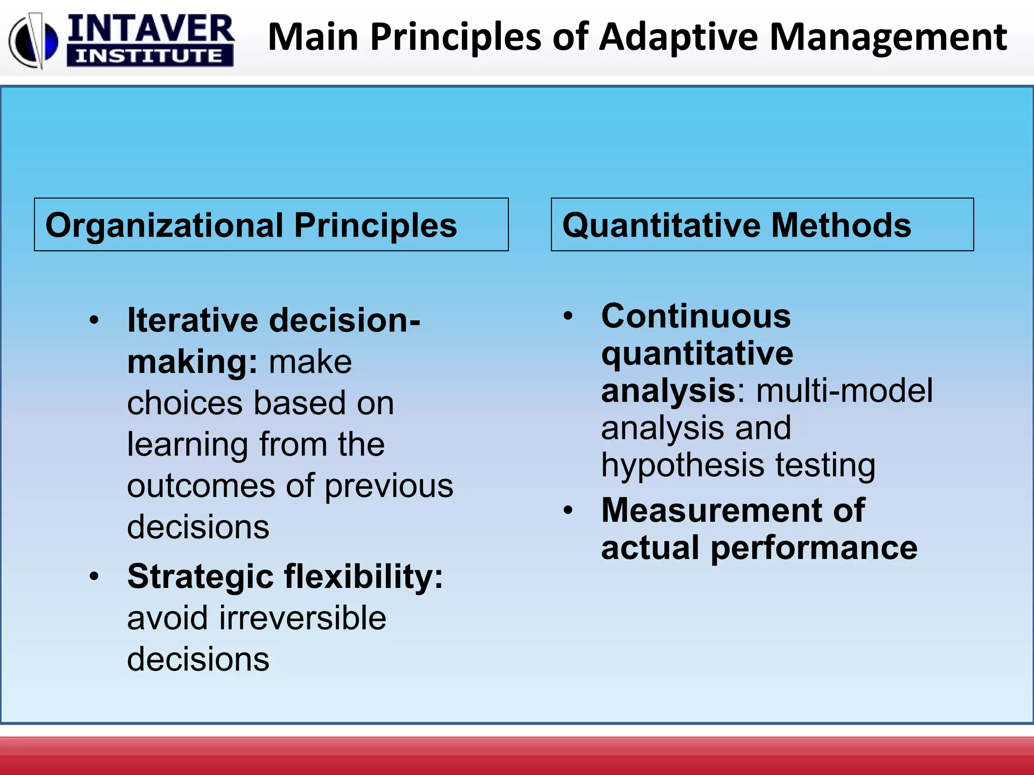 Main Principles of Adaptive Management
• Iterative decision-
making: make
choices based on
learning from the
outcomes of previous
decisions
• Strategic flexibility:
avoid irreversible
decisions
• Continuous
quantitative
analysis: multi-model
analysis and
hypothesis testing
• Measurement of
actual performance
Organizational Principles Quantitative Methods
 