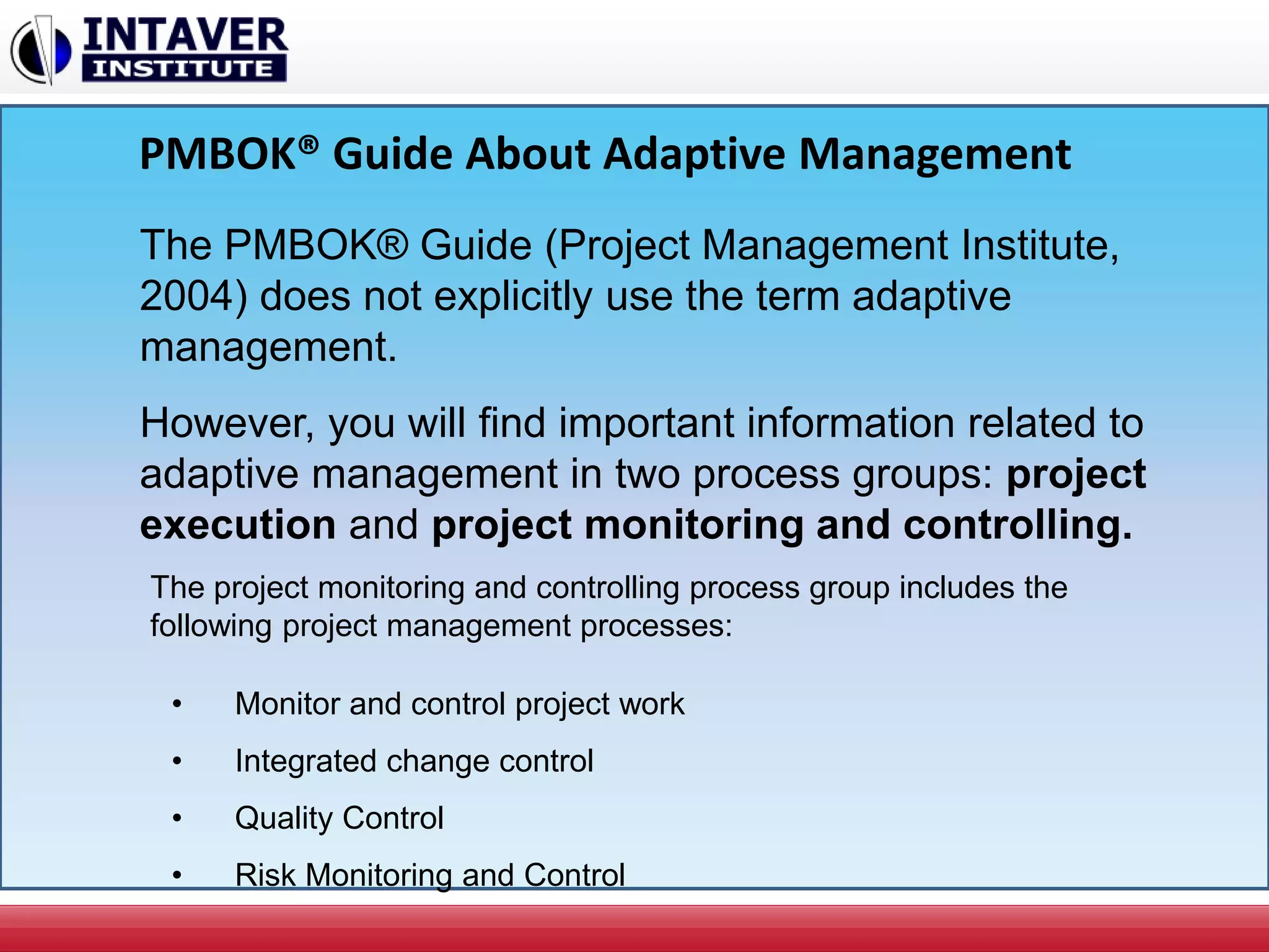 PMBOK® Guide About Adaptive Management
The PMBOK® Guide (Project Management Institute,
2004) does not explicitly use the term adaptive
management.
However, you will find important information related to
adaptive management in two process groups: project
execution and project monitoring and controlling.
• Monitor and control project work
• Integrated change control
• Quality Control
• Risk Monitoring and Control
The project monitoring and controlling process group includes the
following project management processes:
 