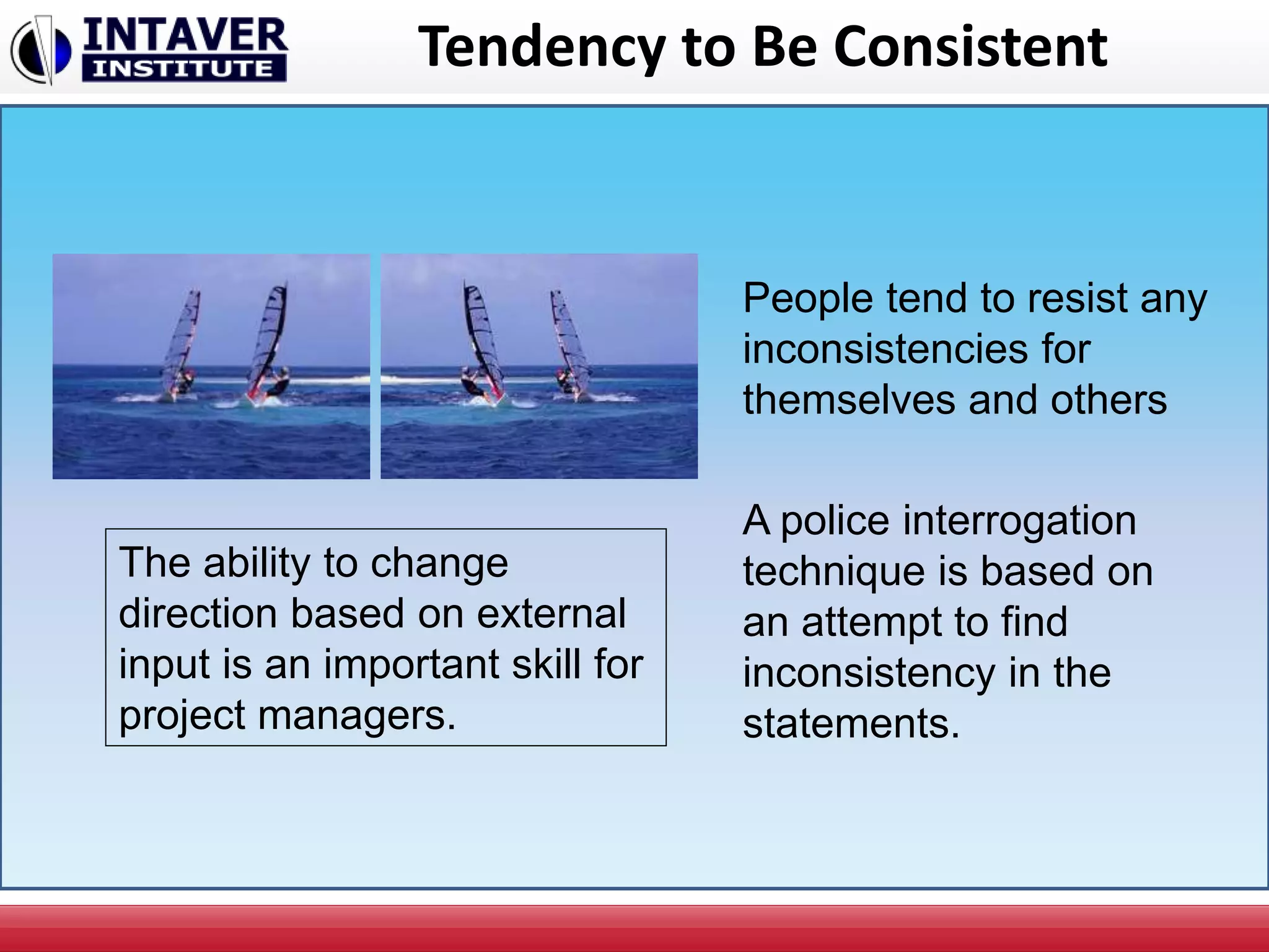Tendency to Be Consistent
People tend to resist any
inconsistencies for
themselves and others
The ability to change
direction based on external
input is an important skill for
project managers.
A police interrogation
technique is based on
an attempt to find
inconsistency in the
statements.
 