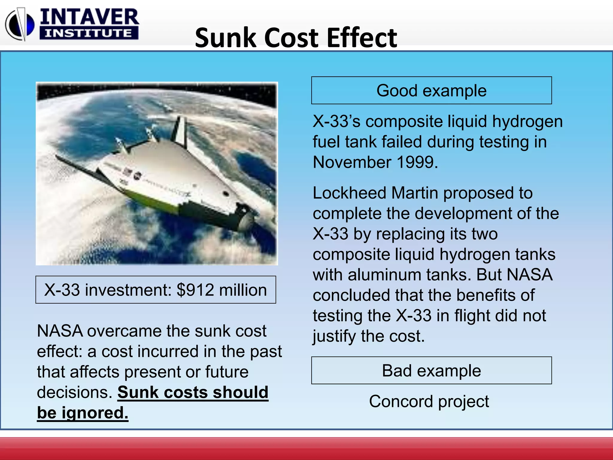Sunk Cost Effect
X-33’s composite liquid hydrogen
fuel tank failed during testing in
November 1999.
Lockheed Martin proposed to
complete the development of the
X-33 by replacing its two
composite liquid hydrogen tanks
with aluminum tanks. But NASA
concluded that the benefits of
testing the X-33 in flight did not
justify the cost.
X-33 investment: $912 million
NASA overcame the sunk cost
effect: a cost incurred in the past
that affects present or future
decisions. Sunk costs should
be ignored.
Good example
Bad example
Concord project
 