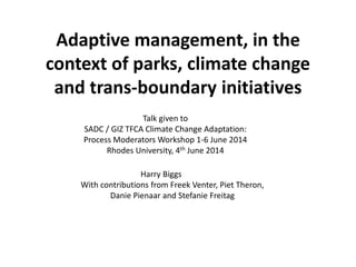 Adaptive management, in the
context of parks, climate change
and trans-boundary initiatives
Talk given to
SADC / GIZ TFCA Climate Change Adaptation:
Process Moderators Workshop 1-6 June 2014
Rhodes University, 4th June 2014
Harry Biggs
With contributions from Freek Venter, Piet Theron,
Danie Pienaar and Stefanie Freitag
 