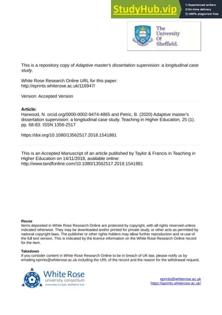 This is a repository copy of Adaptive master's dissertation supervision: a longitudinal case
study.
White Rose Research Online URL for this paper:
http://eprints.whiterose.ac.uk/116947/
Version: Accepted Version
Article:
Harwood, N. orcid.org/0000-0002-9474-4865 and Petric, B. (2020) Adaptive master's
dissertation supervision: a longitudinal case study. Teaching in Higher Education, 25 (1).
pp. 68-83. ISSN 1356-2517
https://doi.org/10.1080/13562517.2018.1541881
This is an Accepted Manuscript of an article published by Taylor & Francis in Teaching in
Higher Education on 14/11/2018, available online:
http://www.tandfonline.com/10.1080/13562517.2018.1541881
eprints@whiterose.ac.uk
https://eprints.whiterose.ac.uk/
Reuse
Items deposited in White Rose Research Online are protected by copyright, with all rights reserved unless
indicated otherwise. They may be downloaded and/or printed for private study, or other acts as permitted by
national copyright laws. The publisher or other rights holders may allow further reproduction and re-use of
the full text version. This is indicated by the licence information on the White Rose Research Online record
for the item.
Takedown
If you consider content in White Rose Research Online to be in breach of UK law, please notify us by
emailing eprints@whiterose.ac.uk including the URL of the record and the reason for the withdrawal request.
 