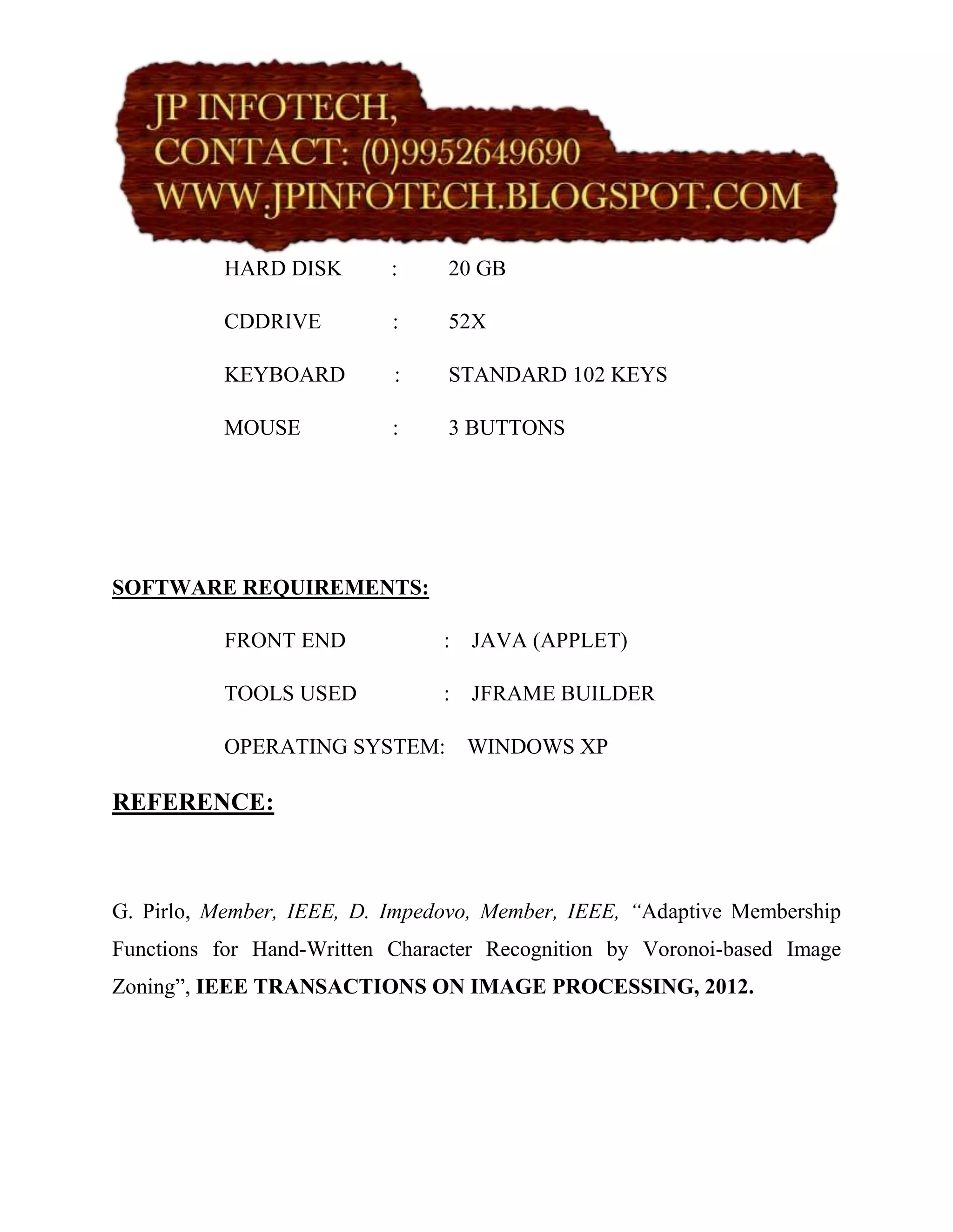 HARD DISK        :    20 GB

          CDDRIVE          :    52X

          KEYBOARD         :    STANDARD 102 KEYS

          MOUSE            :    3 BUTTONS




SOFTWARE REQUIREMENTS:

          FRONT END             : JAVA (APPLET)

          TOOLS USED            : JFRAME BUILDER

          OPERATING SYSTEM: WINDOWS XP

REFERENCE:



G. Pirlo, Member, IEEE, D. Impedovo, Member, IEEE, “Adaptive Membership
Functions for Hand-Written Character Recognition by Voronoi-based Image
Zoning”, IEEE TRANSACTIONS ON IMAGE PROCESSING, 2012.
 