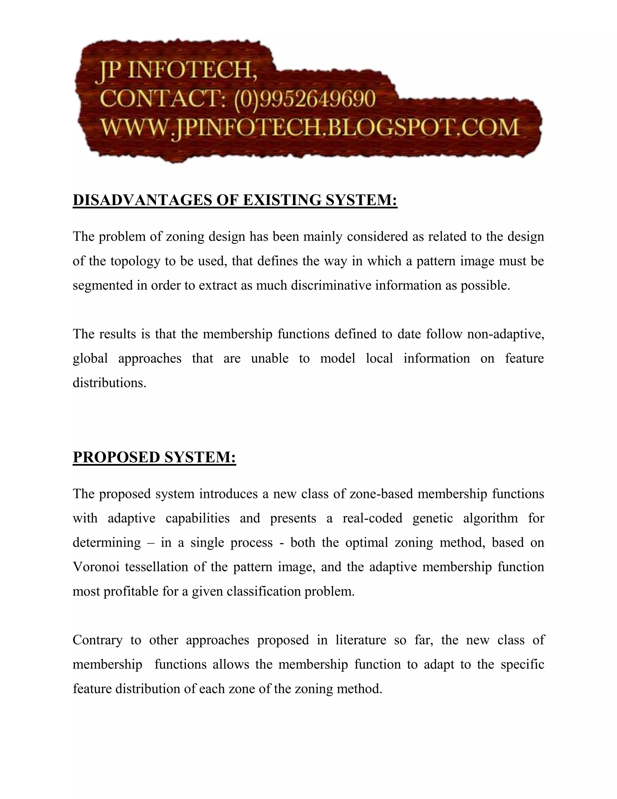 DISADVANTAGES OF EXISTING SYSTEM:

The problem of zoning design has been mainly considered as related to the design
of the topology to be used, that defines the way in which a pattern image must be
segmented in order to extract as much discriminative information as possible.


The results is that the membership functions defined to date follow non-adaptive,
global approaches that are unable to model local information on feature
distributions.




PROPOSED SYSTEM:

The proposed system introduces a new class of zone-based membership functions
with adaptive capabilities and presents a real-coded genetic algorithm for
determining – in a single process - both the optimal zoning method, based on
Voronoi tessellation of the pattern image, and the adaptive membership function
most profitable for a given classification problem.


Contrary to other approaches proposed in literature so far, the new class of
membership functions allows the membership function to adapt to the specific
feature distribution of each zone of the zoning method.
 