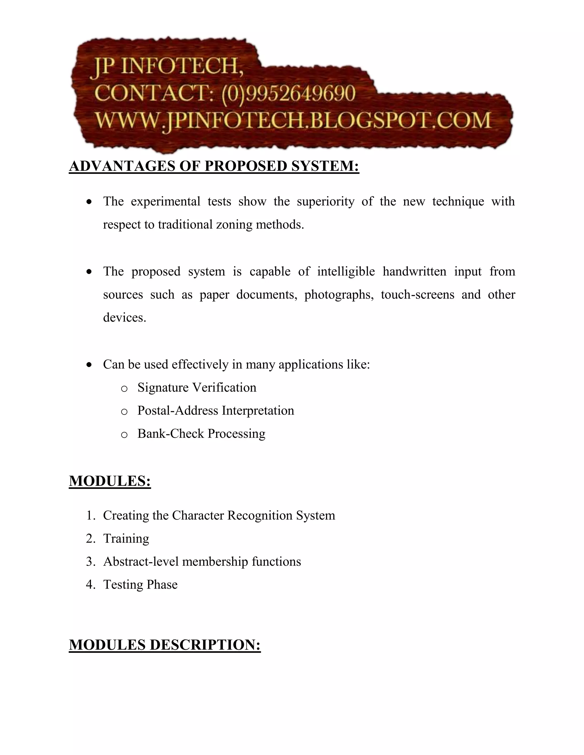 ADVANTAGES OF PROPOSED SYSTEM:

    The experimental tests show the superiority of the new technique with
    respect to traditional zoning methods.


    The proposed system is capable of intelligible handwritten input from
    sources such as paper documents, photographs, touch-screens and other
    devices.


    Can be used effectively in many applications like:
       o Signature Verification
       o Postal-Address Interpretation
       o Bank-Check Processing


MODULES:

 1. Creating the Character Recognition System
 2. Training
 3. Abstract-level membership functions
 4. Testing Phase



MODULES DESCRIPTION:
 