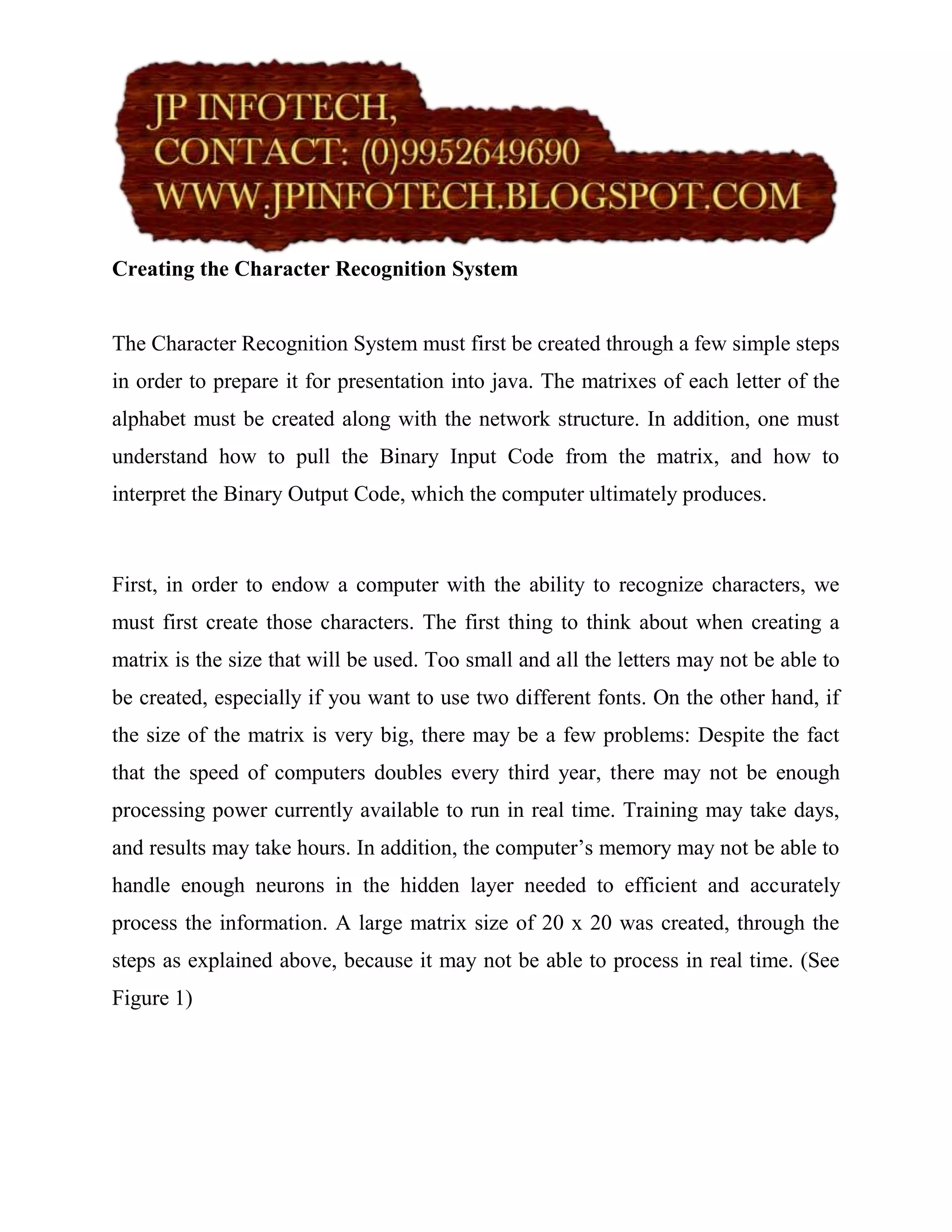 Creating the Character Recognition System


The Character Recognition System must first be created through a few simple steps
in order to prepare it for presentation into java. The matrixes of each letter of the
alphabet must be created along with the network structure. In addition, one must
understand how to pull the Binary Input Code from the matrix, and how to
interpret the Binary Output Code, which the computer ultimately produces.



First, in order to endow a computer with the ability to recognize characters, we
must first create those characters. The first thing to think about when creating a
matrix is the size that will be used. Too small and all the letters may not be able to
be created, especially if you want to use two different fonts. On the other hand, if
the size of the matrix is very big, there may be a few problems: Despite the fact
that the speed of computers doubles every third year, there may not be enough
processing power currently available to run in real time. Training may take days,
and results may take hours. In addition, the computer’s memory may not be able to
handle enough neurons in the hidden layer needed to efficient and accurately
process the information. A large matrix size of 20 x 20 was created, through the
steps as explained above, because it may not be able to process in real time. (See
Figure 1)
 
