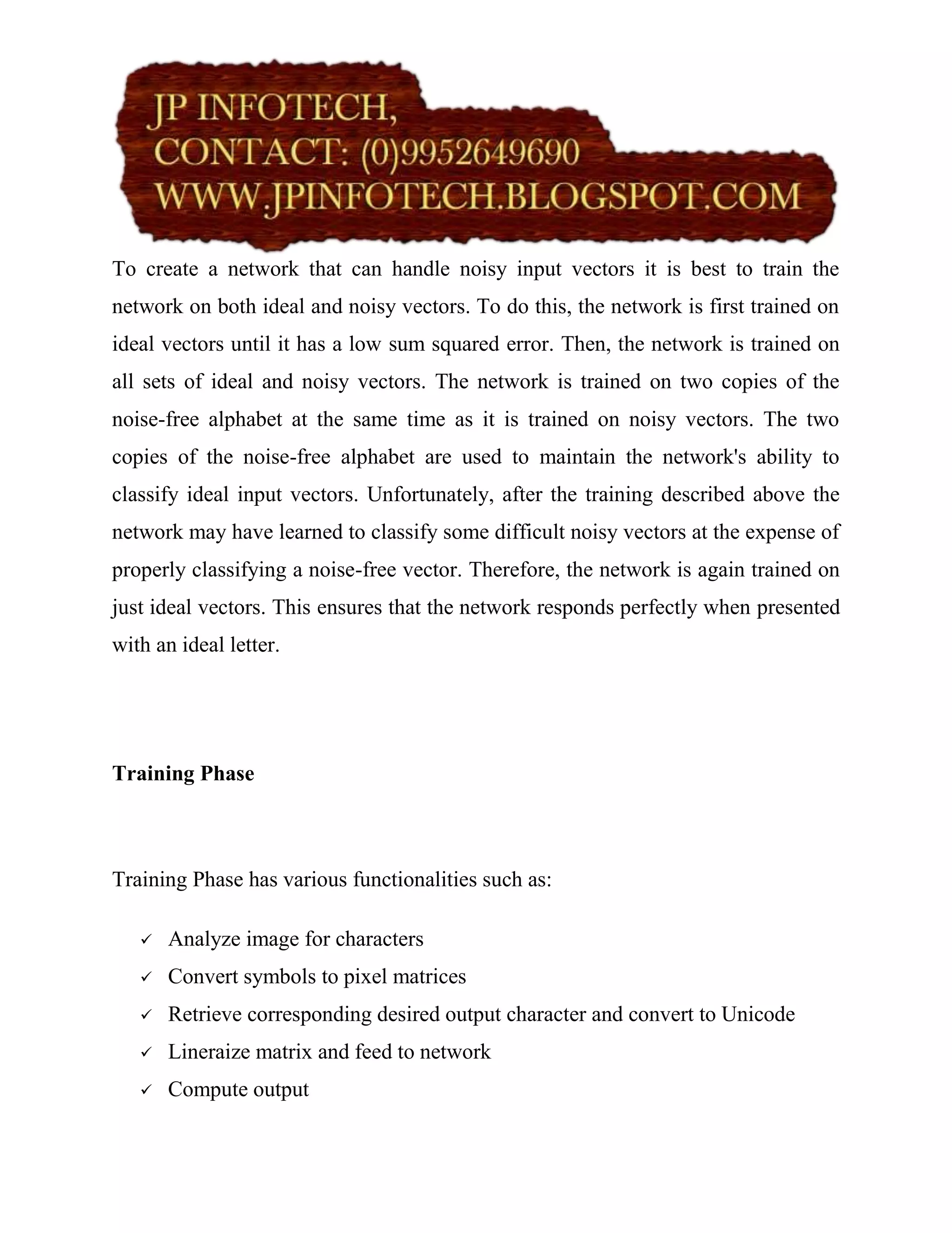 To create a network that can handle noisy input vectors it is best to train the
network on both ideal and noisy vectors. To do this, the network is first trained on
ideal vectors until it has a low sum squared error. Then, the network is trained on
all sets of ideal and noisy vectors. The network is trained on two copies of the
noise-free alphabet at the same time as it is trained on noisy vectors. The two
copies of the noise-free alphabet are used to maintain the network's ability to
classify ideal input vectors. Unfortunately, after the training described above the
network may have learned to classify some difficult noisy vectors at the expense of
properly classifying a noise-free vector. Therefore, the network is again trained on
just ideal vectors. This ensures that the network responds perfectly when presented
with an ideal letter.




Training Phase



Training Phase has various functionalities such as:

      Analyze image for characters
      Convert symbols to pixel matrices
      Retrieve corresponding desired output character and convert to Unicode
      Lineraize matrix and feed to network
      Compute output
 