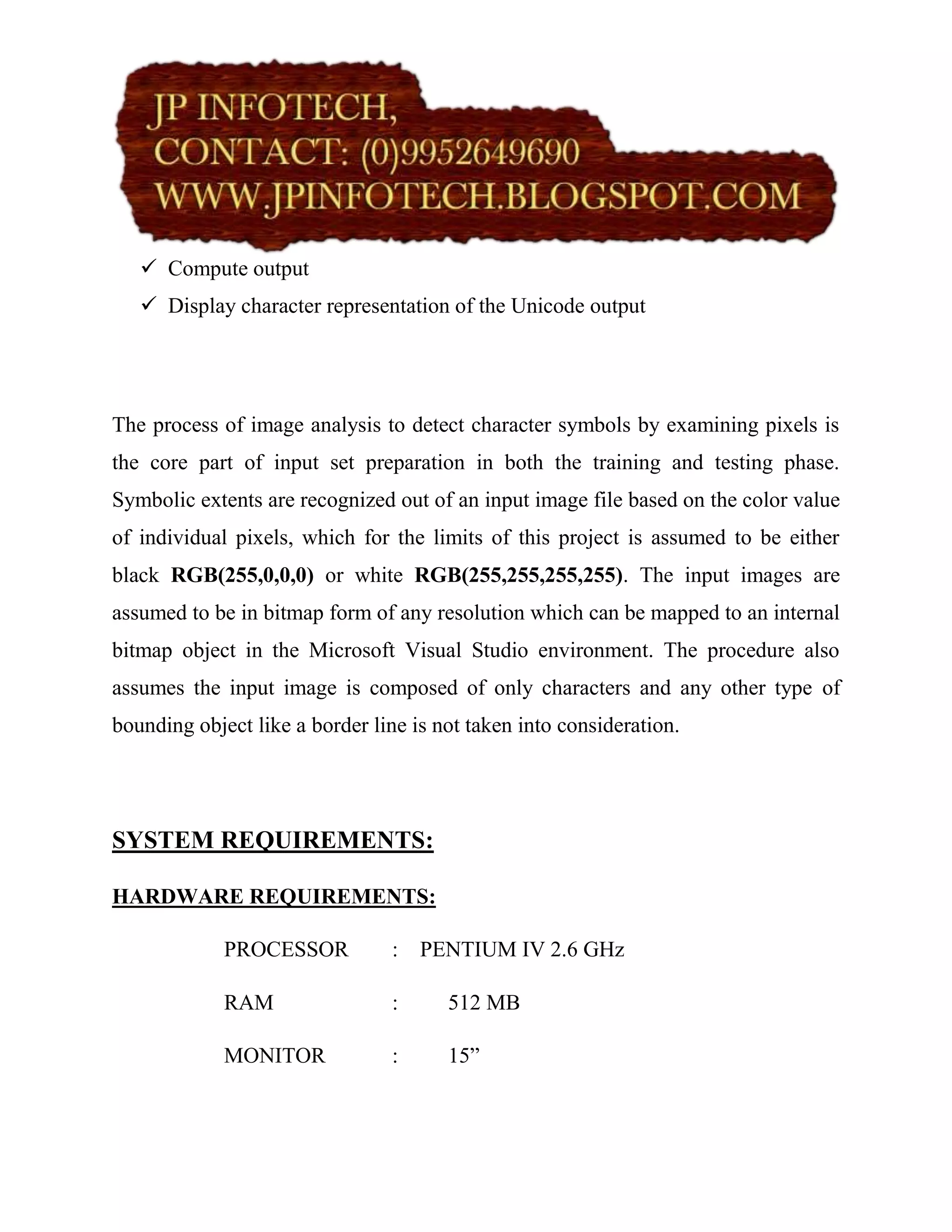  Compute output
    Display character representation of the Unicode output




The process of image analysis to detect character symbols by examining pixels is
the core part of input set preparation in both the training and testing phase.
Symbolic extents are recognized out of an input image file based on the color value
of individual pixels, which for the limits of this project is assumed to be either
black RGB(255,0,0,0) or white RGB(255,255,255,255). The input images are
assumed to be in bitmap form of any resolution which can be mapped to an internal
bitmap object in the Microsoft Visual Studio environment. The procedure also
assumes the input image is composed of only characters and any other type of
bounding object like a border line is not taken into consideration.




SYSTEM REQUIREMENTS:

HARDWARE REQUIREMENTS:

             PROCESSOR           :   PENTIUM IV 2.6 GHz

             RAM                 :     512 MB

             MONITOR             :     15”
 