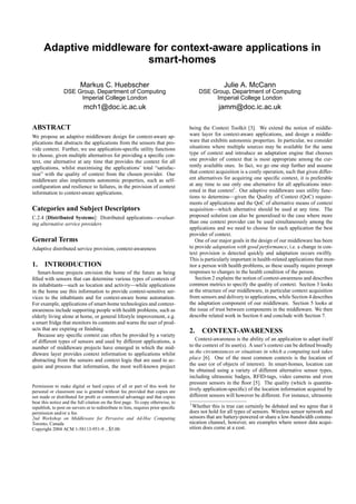 Adaptive middleware for context-aware applications in
                         smart-homes

                           Markus C. Huebscher                                                      Julie A. McCann
                 DSE Group, Department of Computing                                     DSE Group, Department of Computing
                      Imperial College London                                                Imperial College London
                             mch1@doc.ic.ac.uk                                                    jamm@doc.ic.ac.uk

ABSTRACT                                                                            being the Context Toolkit [3]. We extend the notion of middle-
We propose an adaptive middleware design for context-aware ap-                      ware layer for context-aware applications, and design a middle-
plications that abstracts the applications from the sensors that pro-               ware that exhibits autonomic properties. In particular, we consider
vide context. Further, we use application-speciﬁc utility functions                 situations where multiple sources may be available for the same
to choose, given multiple alternatives for providing a speciﬁc con-                 type of context and introduce an adaptation engine that chooses
text, one alternative at any time that provides the context for all                 one provider of context that is most appropriate among the cur-
applications, whilst maximising the applications’ total “satisfac-                  rently available ones. In fact, we go one step further and assume
tion” with the quality of context from the chosen provider. Our                     that context acquisition is a costly operation, such that given differ-
middleware also implements autonomic properties, such as self-                      ent alternatives for acquiring one speciﬁc context, it is preferable
conﬁguration and resilience to failures, in the provision of context                at any time to use only one alternative for all applications inter-
information to context-aware applications.                                          ested in that context1 . Our adaptive middleware uses utility func-
                                                                                    tions to determine—given the Quality of Context (QoC) require-
                                                                                    ments of applications and the QoC of alternative means of context
Categories and Subject Descriptors                                                  acquisition—which alternative should be used at any time. The
C.2.4 [Distributed Systems]: Distributed applications—evaluat-                      proposed solution can also be generalised to the case where more
ing alternative service providers                                                   than one context provider can be used simultaneously among the
                                                                                    applications and we need to choose for each application the best
                                                                                    provider of context.
General Terms                                                                          One of our major goals in the design of our middleware has been
Adaptive distributed service provision, context-awareness                           to provide adaptation with good performance, i.e. a change in con-
                                                                                    text provision is detected quickly and adaptation occurs swiftly.
                                                                                    This is particularly important in health-related applications that mon-
1. INTRODUCTION                                                                     itor a person with health problems, as these usually require prompt
   Smart-home projects envision the home of the future as being                     responses to changes in the health condition of the person.
ﬁlled with sensors that can determine various types of contexts of                     Section 2 explains the notion of context-awareness and describes
its inhabitants—such as location and activity—while applications                    common metrics to specify the quality of context. Section 3 looks
in the home use this information to provide context-sensitive ser-                  at the structure of our middleware, in particular context acquisition
vices to the inhabitants and for context-aware home automation.                     from sensors and delivery to applications, while Section 4 describes
For example, applications of smart-home technologies and context-                   the adaptation component of our middleware. Section 5 looks at
awareness include supporting people with health problems, such as                   the issue of trust between components in the middleware. We then
elderly living alone at home, or general lifestyle improvement, e.g.                describe related work in Section 6 and conclude with Section 7.
a smart fridge that monitors its contents and warns the user of prod-
ucts that are expiring or ﬁnishing.                                                 2. CONTEXT-AWARENESS
   Because any speciﬁc context can often be provided by a variety
of different types of sensors and used by different applications, a                    Context-awareness is the ability of an application to adapt itself
number of middleware projects have emerged in which the mid-                        to the context of its user(s). A user’s context can be deﬁned broadly
dleware layer provides context information to applications whilst                   as the circumstances or situations in which a computing task takes
abstracting from the sensors and context logic that are used to ac-                 place [6]. One of the most common contexts is the location of
quire and process that information, the most well-known project                     the user (or of objects of interest). In smart-homes, location can
                                                                                    be obtained using a variety of different alternative sensor types,
                                                                                    including ultrasonic badges, RFID-tags, video cameras and even
                                                                                    pressure sensors in the ﬂoor [5]. The quality (which is quantita-
Permission to make digital or hard copies of all or part of this work for
personal or classroom use is granted without fee provided that copies are           tively application-speciﬁc) of the location information acquired by
not made or distributed for proﬁt or commercial advantage and that copies           different sensors will however be different. For instance, ultrasonic
bear this notice and the full citation on the ﬁrst page. To copy otherwise, to      1
republish, to post on servers or to redistribute to lists, requires prior speciﬁc     Whether this is true can certainly be debated and we agree that it
permission and/or a fee.                                                            does not hold for all types of sensors. Wireless sensor network and
2nd Workshop on Middleware for Pervasive and Ad-Hoc Computing                       sensors that are battery-powered or share a low-bandwidth commu-
Toronto, Canada                                                                     nication channel, however, are examples where sensor data acqui-
Copyright 2004 ACM 1-58113-951-9 ...$5.00.                                          sition does come at a cost.
 