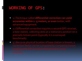 WORKING OF GPS:
 1.) Technique called differential correction can yield

accuracies within 1 -5 meters, or even better, with
advanced equipment.
 2.) Differential correction requires a second GPS receiver,
a base station, collecting data at a stationary position on a
precisely known point (typically it is a surveyed
benchmark).
 3.) Because physical location of base station is known, a
correction factor can be computed by comparing known
location with GPS location determined by using
satellites.

 