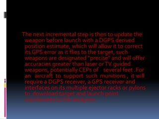 The next incremental step is then to update the
weapon before launch with a DGPS derived
position estimate, which will allow it to correct
its GPS error as it flies to the target, such
weapons are designated "precise" and will offer
accuracies greater than laser or TV guided
weapons, potentially CEPs of several feet .For
an aircraft to support such munitions , it will
require a DGPS receiver, a GPS receiver and
interfaces on its multiple ejector racks or pylons
to download target and launch point
coordinates to the weapons.

 
