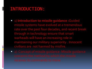 INTRODUCTION:
 1) Introduction to missile guidance :Guided
missile systems have evolved at a tremendous

rate over the past four decades, and recent break
through in technology ensure that smart
warheads will have an increasing role in
maintaining our military superiority . Innocent
civilians are not harmed by misfire.
 2) Concept of missile guidance :Missile guidance
concerns the method by which the missile
receives its commands to move

 