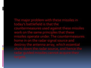 The major problem with these missiles in
today’s battlefield is that the
countermeasures used against these missiles
work on the same principles that these
missiles operate under. The countermeasures
home in on the radar signal source and
destroy the antenna array, which essential
shuts down the radar source, and hence the
radar guided missiles cannot acquire their
targets.

 