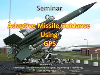 Adaptive Missile Guidance
                   Using
                    GPS

                                          Student of EXTC
                   Dhamangao Education society’s Collage of Engineering & Technology
                                          Dhamanagao Rly.
All Rights are Reserved By A.M.T. Pvt Ltd.
 