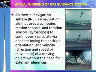 An inertial navigation
system (INS) is a navigation
aid that uses a computer,
motion sensors and rotation
sensors (gyroscopes) to
continuously calculate via
dead reckoning the position,
orientation, and velocity
(direction and speed of
movement) of a moving
object without the need for
external references.

 