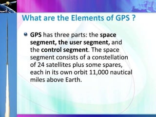 GPS has three parts: the space
segment, the user segment, and
the control segment. The space
segment consists of a constellation
of 24 satellites plus some spares,
each in its own orbit 11,000 nautical
miles above Earth.

 