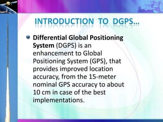 Differential Global Positioning
System (DGPS) is an
enhancement to Global
Positioning System (GPS), that
provides improved location
accuracy, from the 15-meter
nominal GPS accuracy to about
10 cm in case of the best
implementations.

 