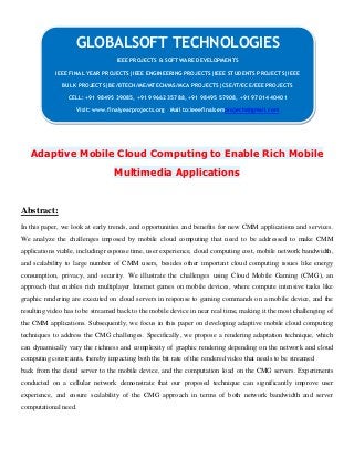 Adaptive Mobile Cloud Computing to Enable Rich Mobile
Multimedia Applications
Abstract:
In this paper, we look at early trends, and opportunities and benefits for new CMM applications and services.
We analyze the challenges imposed by mobile cloud computing that need to be addressed to make CMM
applications viable, including response time, user experience, cloud computing cost, mobile network bandwidth,
and scalability to large number of CMM users, besides other important cloud computing issues like energy
consumption, privacy, and security. We illustrate the challenges using Cloud Mobile Gaming (CMG), an
approach that enables rich multiplayer Internet games on mobile devices, where compute intensive tasks like
graphic rendering are executed on cloud servers in response to gaming commands on a mobile device, and the
resulting video has to be streamed back to the mobile device in near real time, making it the most challenging of
the CMM applications. Subsequently, we focus in this paper on developing adaptive mobile cloud computing
techniques to address the CMG challenges. Specifically, we propose a rendering adaptation technique, which
can dynamically vary the richness and complexity of graphic rendering depending on the network and cloud
computing constraints, thereby impacting both the bit rate of the rendered video that needs to be streamed
back from the cloud server to the mobile device, and the computation load on the CMG servers. Experiments
conducted on a cellular network demonstrate that our proposed technique can significantly improve user
experience, and ensure scalability of the CMG approach in terms of both network bandwidth and server
computational need.
GLOBALSOFT TECHNOLOGIES
IEEE PROJECTS & SOFTWARE DEVELOPMENTS
IEEE FINAL YEAR PROJECTS|IEEE ENGINEERING PROJECTS|IEEE STUDENTS PROJECTS|IEEE
BULK PROJECTS|BE/BTECH/ME/MTECH/MS/MCA PROJECTS|CSE/IT/ECE/EEE PROJECTS
CELL: +91 98495 39085, +91 99662 35788, +91 98495 57908, +91 97014 40401
Visit: www.finalyearprojects.org Mail to:ieeefinalsemprojects@gmail.com
 
