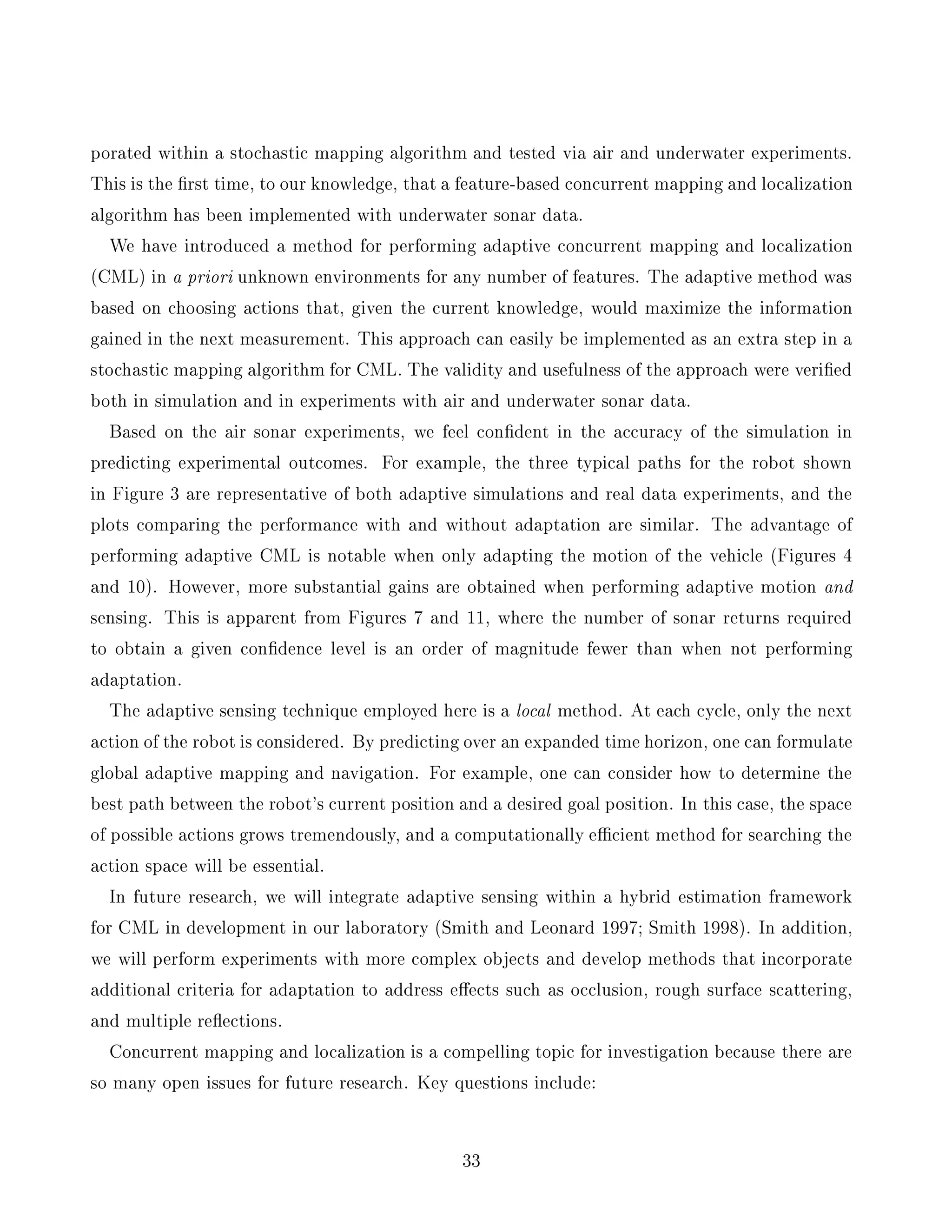 porated within a stochastic mapping algorithm and tested via air and underwater experiments.
This is the rst time, to our knowledge, that a feature-based concurrent mapping and localization
algorithm has been implemented with underwater sonar data.
We have introduced a method for performing adaptive concurrent mapping and localization
(CML) in a priori unknown environments for any number of features. The adaptive method was
based on choosing actions that, given the current knowledge, would maximize the information
gained in the next measurement. This approach can easily be implemented as an extra step in a
stochastic mapping algorithm for CML. The validity and usefulness of the approach were veri ed
both in simulation and in experiments with air and underwater sonar data.
Based on the air sonar experiments, we feel con dent in the accuracy of the simulation in
predicting experimental outcomes. For example, the three typical paths for the robot shown
in Figure 3 are representative of both adaptive simulations and real data experiments, and the
plots comparing the performance with and without adaptation are similar. The advantage of
performing adaptive CML is notable when only adapting the motion of the vehicle (Figures 4
and 10). However, more substantial gains are obtained when performing adaptive motion and
sensing. This is apparent from Figures 7 and 11, where the number of sonar returns required
to obtain a given con dence level is an order of magnitude fewer than when not performing
adaptation.
The adaptive sensing technique employed here is a local method. At each cycle, only the next
action of the robot is considered. By predicting over an expanded time horizon, one can formulate
global adaptive mapping and navigation. For example, one can consider how to determine the
best path between the robot's current position and a desired goal position. In this case, the space
of possible actions grows tremendously, and a computationally ecient method for searching the
action space will be essential.
In future research, we will integrate adaptive sensing within a hybrid estimation framework
for CML in development in our laboratory (Smith and Leonard 1997; Smith 1998). In addition,
we will perform experiments with more complex objects and develop methods that incorporate
additional criteria for adaptation to address e ects such as occlusion, rough surface scattering,
and multiple re ections.
Concurrent mapping and localization is a compelling topic for investigation because there are
so many open issues for future research. Key questions include:
33
 