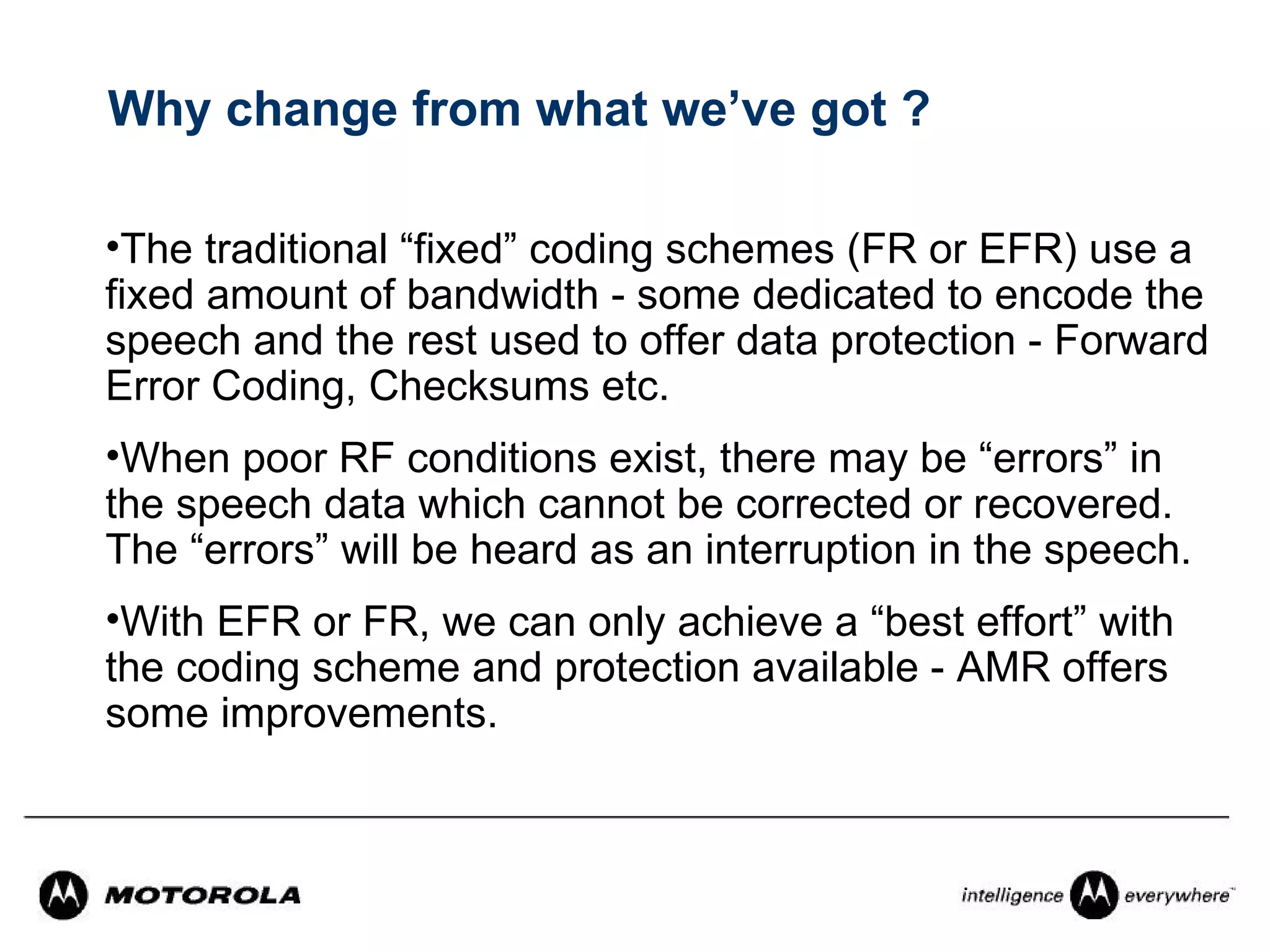 Why change from what we’ve got ?

•The traditional “fixed” coding schemes (FR or EFR) use a
fixed amount of bandwidth - some dedicated to encode the
speech and the rest used to offer data protection - Forward
Error Coding, Checksums etc.
•When poor RF conditions exist, there may be “errors” in
the speech data which cannot be corrected or recovered.
The “errors” will be heard as an interruption in the speech.
•With EFR or FR, we can only achieve a “best effort” with
the coding scheme and protection available - AMR offers
some improvements.
 