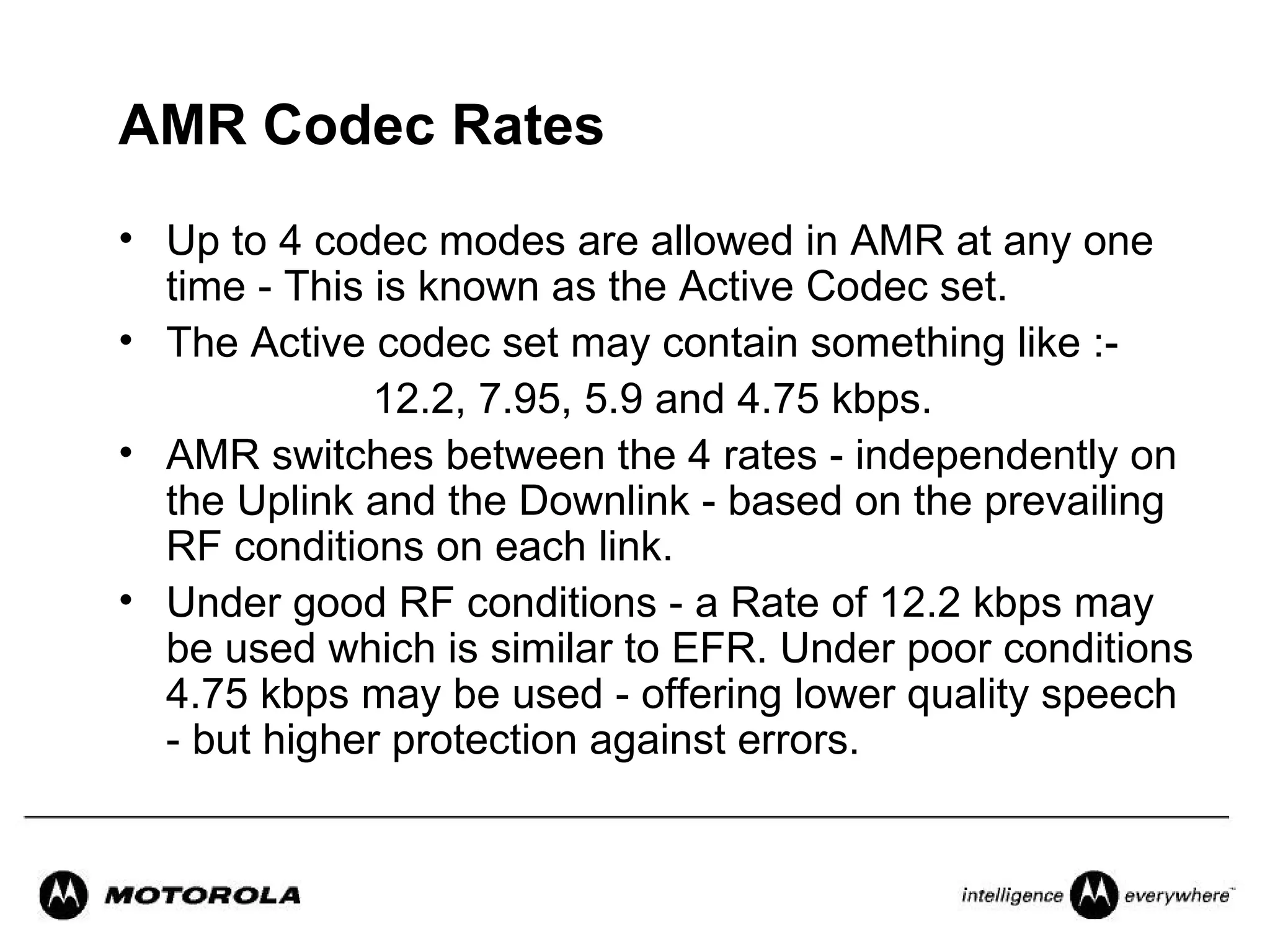 AMR Codec Rates
• Up to 4 codec modes are allowed in AMR at any one
  time - This is known as the Active Codec set.
• The Active codec set may contain something like :-
              12.2, 7.95, 5.9 and 4.75 kbps.
• AMR switches between the 4 rates - independently on
  the Uplink and the Downlink - based on the prevailing
  RF conditions on each link.
• Under good RF conditions - a Rate of 12.2 kbps may
  be used which is similar to EFR. Under poor conditions
  4.75 kbps may be used - offering lower quality speech
  - but higher protection against errors.
 