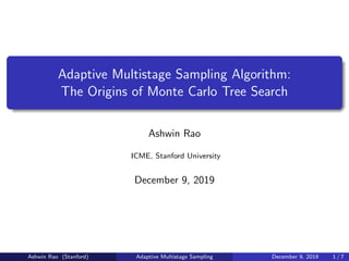 Adaptive Multistage Sampling Algorithm:
The Origins of Monte Carlo Tree Search
Ashwin Rao
ICME, Stanford University
December 9, 2019
Ashwin Rao (Stanford) Adaptive Multistage Sampling December 9, 2019 1 / 7
 