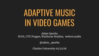ADAPTIVE MUSIC
IN VIDEO GAMES
Adam Sporka
DCGI, CTU Prague; Warhorse Studios; welove.audio
@adam_sporka
Charles University 05/22/18
 