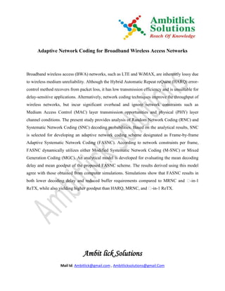 Adaptive Network Coding for Broadband Wireless Access Networks



Broadband wireless access (BWA) networks, such as LTE and WiMAX, are inherently lossy due
to wireless medium unreliability. Although the Hybrid Automatic Repeat reQuest (HARQ) error-
control method recovers from packet loss, it has low transmission efficiency and is unsuitable for
delay-sensitive applications. Alternatively, network coding techniques improve the throughput of
wireless networks, but incur significant overhead and ignore network constraints such as
Medium Access Control (MAC) layer transmission opportunities and physical (PHY) layer
channel conditions. The present study provides analysis of Random Network Coding (RNC) and
Systematic Network Coding (SNC) decoding probabilities. Based on the analytical results, SNC
is selected for developing an adaptive network coding scheme designated as Frame-by-frame
Adaptive Systematic Network Coding (FASNC). According to network constraints per frame,
FASNC dynamically utilizes either Modified Systematic Network Coding (M-SNC) or Mixed
Generation Coding (MGC). An analytical model is developed for evaluating the mean decoding
delay and mean goodput of the proposed FASNC scheme. The results derived using this model
agree with those obtained from computer simulations. Simulations show that FASNC results in
both lower decoding delay and reduced buffer requirements compared to MRNC and �-in-1
ReTX, while also yielding higher goodput than HARQ, MRNC, and �-in-1 ReTX.




                                Ambit lick Solutions
                   Mail Id: Ambitlick@gmail.com , Ambitlicksolutions@gmail.Com
 