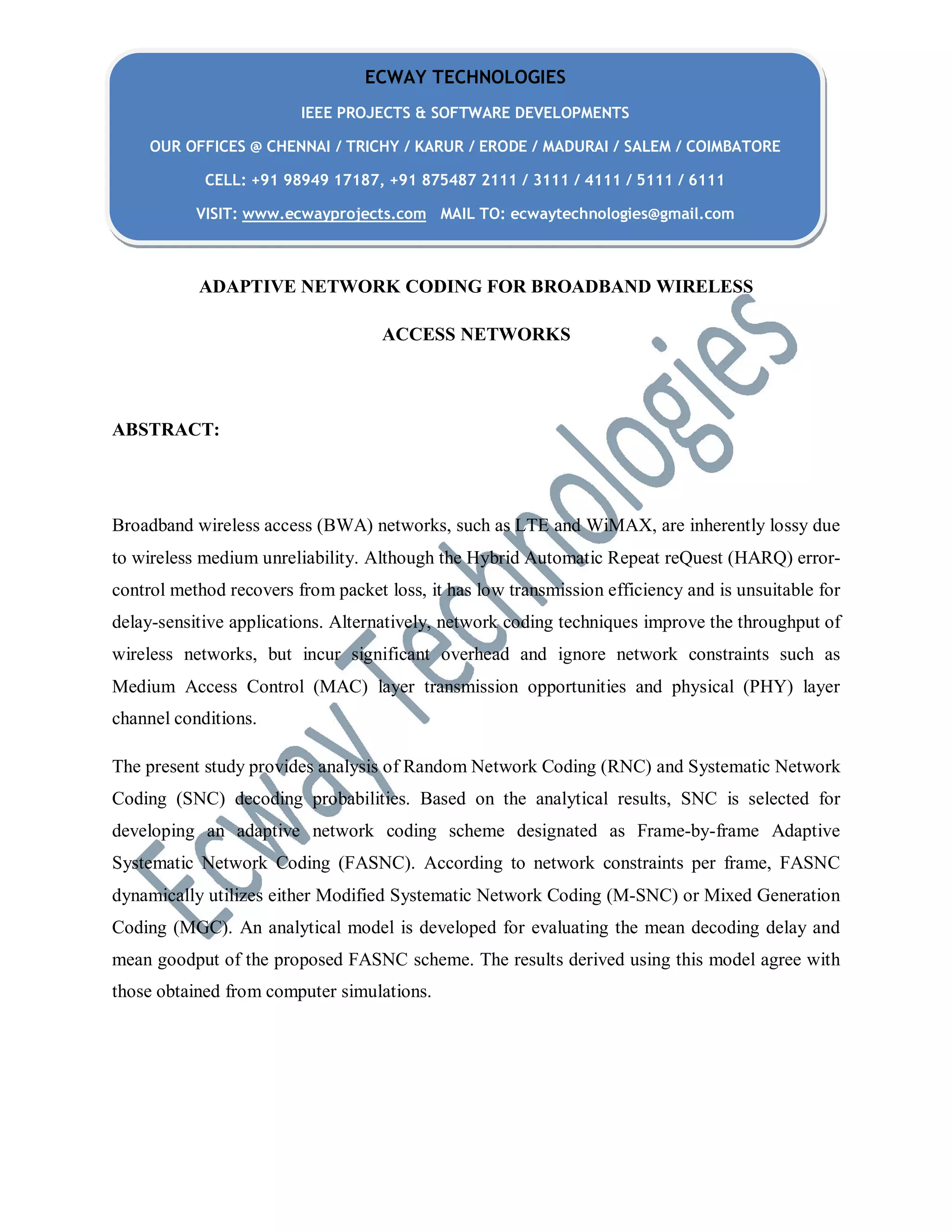 ADAPTIVE NETWORK CODING FOR BROADBAND WIRELESS
ACCESS NETWORKS
ABSTRACT:
Broadband wireless access (BWA) networks, such as LTE and WiMAX, are inherently lossy due
to wireless medium unreliability. Although the Hybrid Automatic Repeat reQuest (HARQ) error-
control method recovers from packet loss, it has low transmission efficiency and is unsuitable for
delay-sensitive applications. Alternatively, network coding techniques improve the throughput of
wireless networks, but incur significant overhead and ignore network constraints such as
Medium Access Control (MAC) layer transmission opportunities and physical (PHY) layer
channel conditions.
The present study provides analysis of Random Network Coding (RNC) and Systematic Network
Coding (SNC) decoding probabilities. Based on the analytical results, SNC is selected for
developing an adaptive network coding scheme designated as Frame-by-frame Adaptive
Systematic Network Coding (FASNC). According to network constraints per frame, FASNC
dynamically utilizes either Modified Systematic Network Coding (M-SNC) or Mixed Generation
Coding (MGC). An analytical model is developed for evaluating the mean decoding delay and
mean goodput of the proposed FASNC scheme. The results derived using this model agree with
those obtained from computer simulations.
ECWAY TECHNOLOGIES
IEEE PROJECTS & SOFTWARE DEVELOPMENTS
OUR OFFICES @ CHENNAI / TRICHY / KARUR / ERODE / MADURAI / SALEM / COIMBATORE
CELL: +91 98949 17187, +91 875487 2111 / 3111 / 4111 / 5111 / 6111
VISIT: www.ecwayprojects.com MAIL TO: ecwaytechnologies@gmail.com
 