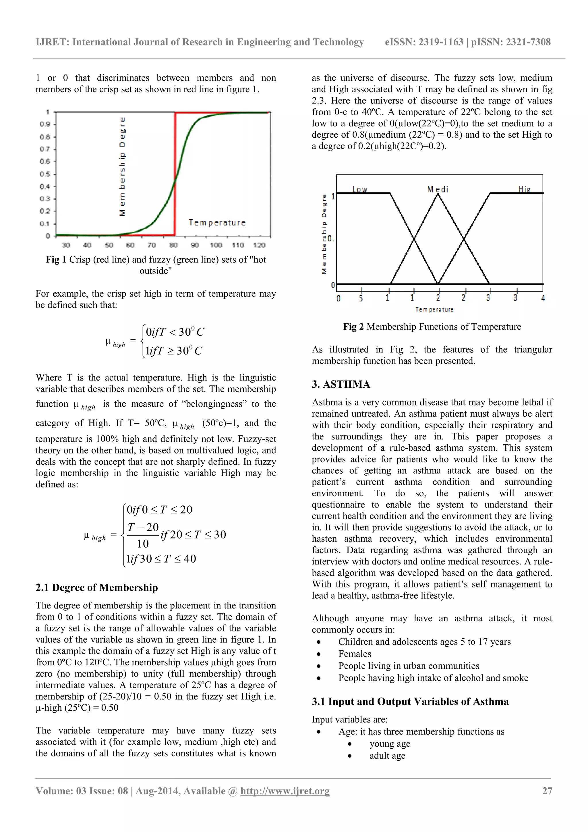 IJRET: International Journal of Research in Engineering and Technology eISSN: 2319-1163 | pISSN: 2321-7308 
_______________________________________________________________________________________ 
Volume: 03 Issue: 08 | Aug-2014, Available @ http://www.ijret.org 27 
1 or 0 that discriminates between members and non 
members of the crisp set as shown in red line in figure 1. 
Fig 1 Crisp (red line) and fuzzy (green line) sets of "hot 
outside" 
For example, the crisp set high in term of temperature may 
be defined such that: 
μ high = 
 
 
 
 
 
ifT C 
ifT C 
0 
0 
1 30 
0 30 
Where T is the actual temperature. High is the linguistic 
variable that describes members of the set. The membership 
function μ high is the measure of “belongingness” to the 
category of High. If T= 50ºC, μ high (50ºc)=1, and the 
temperature is 100% high and definitely not low. Fuzzy-set 
theory on the other hand, is based on multivalued logic, and 
deals with the concept that are not sharply defined. In fuzzy 
logic membership in the linguistic variable High may be 
defined as: 
μ high = 
 
 
 
  
 
 
  
  
 
  
1 30 40 
20 30 
10 
20 
0 0 20 
if T 
if T 
T 
if T 
2.1 Degree of Membership 
The degree of membership is the placement in the transition 
from 0 to 1 of conditions within a fuzzy set. The domain of 
a fuzzy set is the range of allowable values of the variable 
values of the variable as shown in green line in figure 1. In 
this example the domain of a fuzzy set High is any value of t 
from 0ºC to 120ºC. The membership values μhigh goes from 
zero (no membership) to unity (full membership) through 
intermediate values. A temperature of 25ºC has a degree of 
membership of (25-20)/10 = 0.50 in the fuzzy set High i.e. 
μ-high (25ºC) = 0.50 
The variable temperature may have many fuzzy sets 
associated with it (for example low, medium ,high etc) and 
the domains of all the fuzzy sets constitutes what is known 
as the universe of discourse. The fuzzy sets low, medium 
and High associated with T may be defined as shown in fig 
2.3. Here the universe of discourse is the range of values 
from 0-c to 40ºC. A temperature of 22ºC belong to the set 
low to a degree of 0(μlow(22ºC)=0),to the set medium to a 
degree of 0.8(μmedium (22ºC) = 0.8) and to the set High to 
a degree of 0.2(μhigh(22Cº)=0.2). 
Fig 2 Membership Functions of Temperature 
As illustrated in Fig 2, the features of the triangular 
membership function has been presented. 
3. ASTHMA 
Asthma is a very common disease that may become lethal if 
remained untreated. An asthma patient must always be alert 
with their body condition, especially their respiratory and 
the surroundings they are in. This paper proposes a 
development of a rule-based asthma system. This system 
provides advice for patients who would like to know the 
chances of getting an asthma attack are based on the 
patient‟s current asthma condition and surrounding 
environment. To do so, the patients will answer 
questionnaire to enable the system to understand their 
current health condition and the environment they are living 
in. It will then provide suggestions to avoid the attack, or to 
hasten asthma recovery, which includes environmental 
factors. Data regarding asthma was gathered through an 
interview with doctors and online medical resources. A rule-based 
algorithm was developed based on the data gathered. 
With this program, it allows patient‟s self management to 
lead a healthy, asthma-free lifestyle. 
Although anyone may have an asthma attack, it most 
commonly occurs in: 
 Children and adolescents ages 5 to 17 years 
 Females 
 People living in urban communities 
 People having high intake of alcohol and smoke 
3.1 Input and Output Variables of Asthma 
Input variables are: 
 Age: it has three membership functions as 
 young age 
 adult age 
 