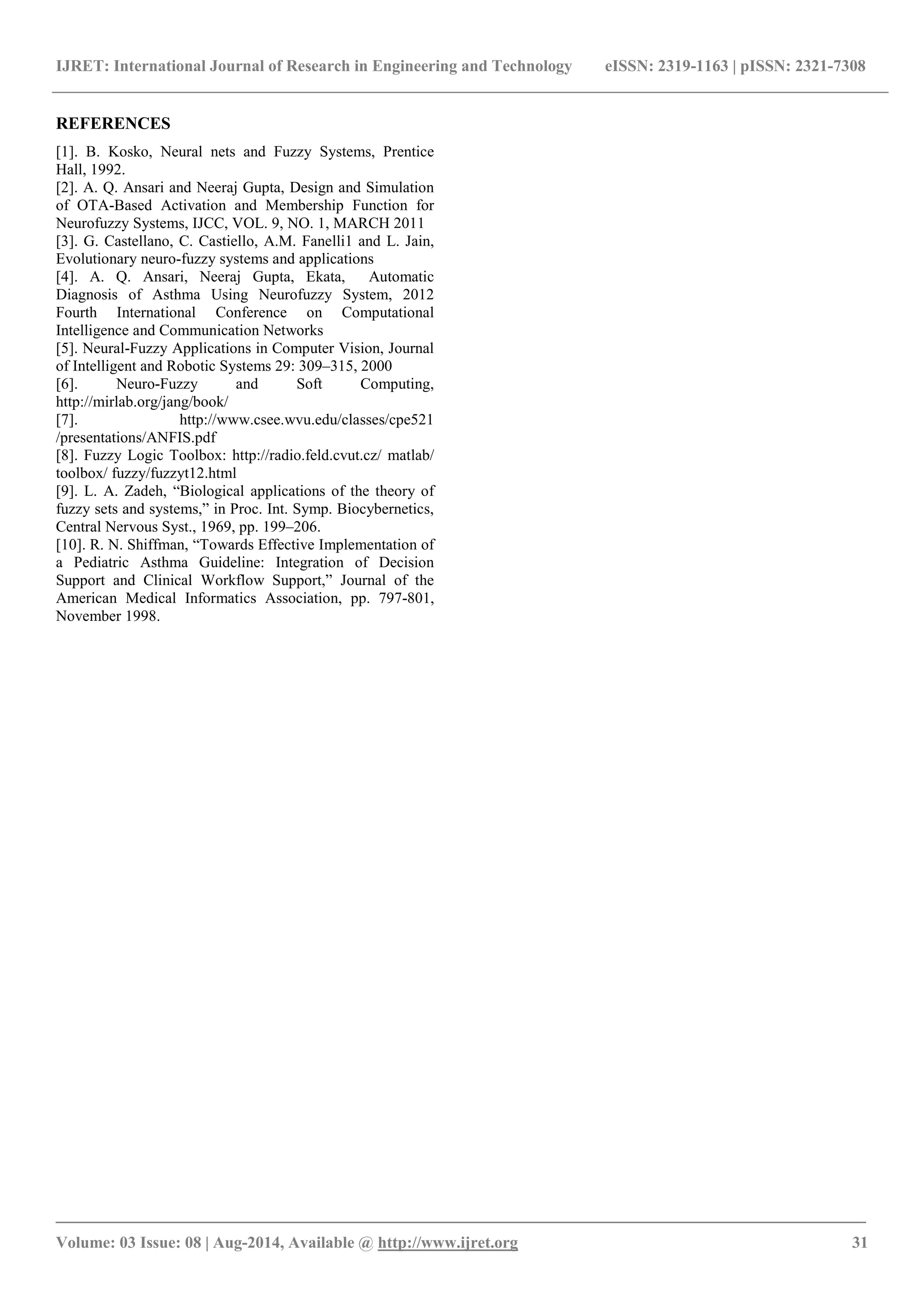 IJRET: International Journal of Research in Engineering and Technology eISSN: 2319-1163 | pISSN: 2321-7308 
_______________________________________________________________________________________ 
Volume: 03 Issue: 08 | Aug-2014, Available @ http://www.ijret.org 31 
REFERENCES [1]. B. Kosko, Neural nets and Fuzzy Systems, Prentice Hall, 1992. [2]. A. Q. Ansari and Neeraj Gupta, Design and Simulation of OTA-Based Activation and Membership Function for Neurofuzzy Systems, IJCC, VOL. 9, NO. 1, MARCH 2011 [3]. G. Castellano, C. Castiello, A.M. Fanelli1 and L. Jain, Evolutionary neuro-fuzzy systems and applications [4]. A. Q. Ansari, Neeraj Gupta, Ekata, Automatic Diagnosis of Asthma Using Neurofuzzy System, 2012 Fourth International Conference on Computational Intelligence and Communication Networks [5]. Neural-Fuzzy Applications in Computer Vision, Journal of Intelligent and Robotic Systems 29: 309–315, 2000 
[6]. Neuro-Fuzzy and Soft Computing, http://mirlab.org/jang/book/ 
[7]. http://www.csee.wvu.edu/classes/cpe521 /presentations/ANFIS.pdf 
[8]. Fuzzy Logic Toolbox: http://radio.feld.cvut.cz/ matlab/ toolbox/ fuzzy/fuzzyt12.html 
[9]. L. A. Zadeh, “Biological applications of the theory of fuzzy sets and systems,” in Proc. Int. Symp. Biocybernetics, Central Nervous Syst., 1969, pp. 199–206. [10]. R. N. Shiffman, “Towards Effective Implementation of a Pediatric Asthma Guideline: Integration of Decision Support and Clinical Workflow Support,” Journal of the American Medical Informatics Association, pp. 797-801, November 1998. 