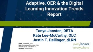 Adaptive, OER & the Digital
Learning Innovation Trends
Report
Tanya Joosten, DETA
Kate Lee-McCarthy, OLC
Justin T. Dellinger, dLRN
Event: Accelerate 2020
Date:Wednesday, November 18th
Time: 8:30 AM to 9:15 AM ET
Location: Zoom Room 1
 