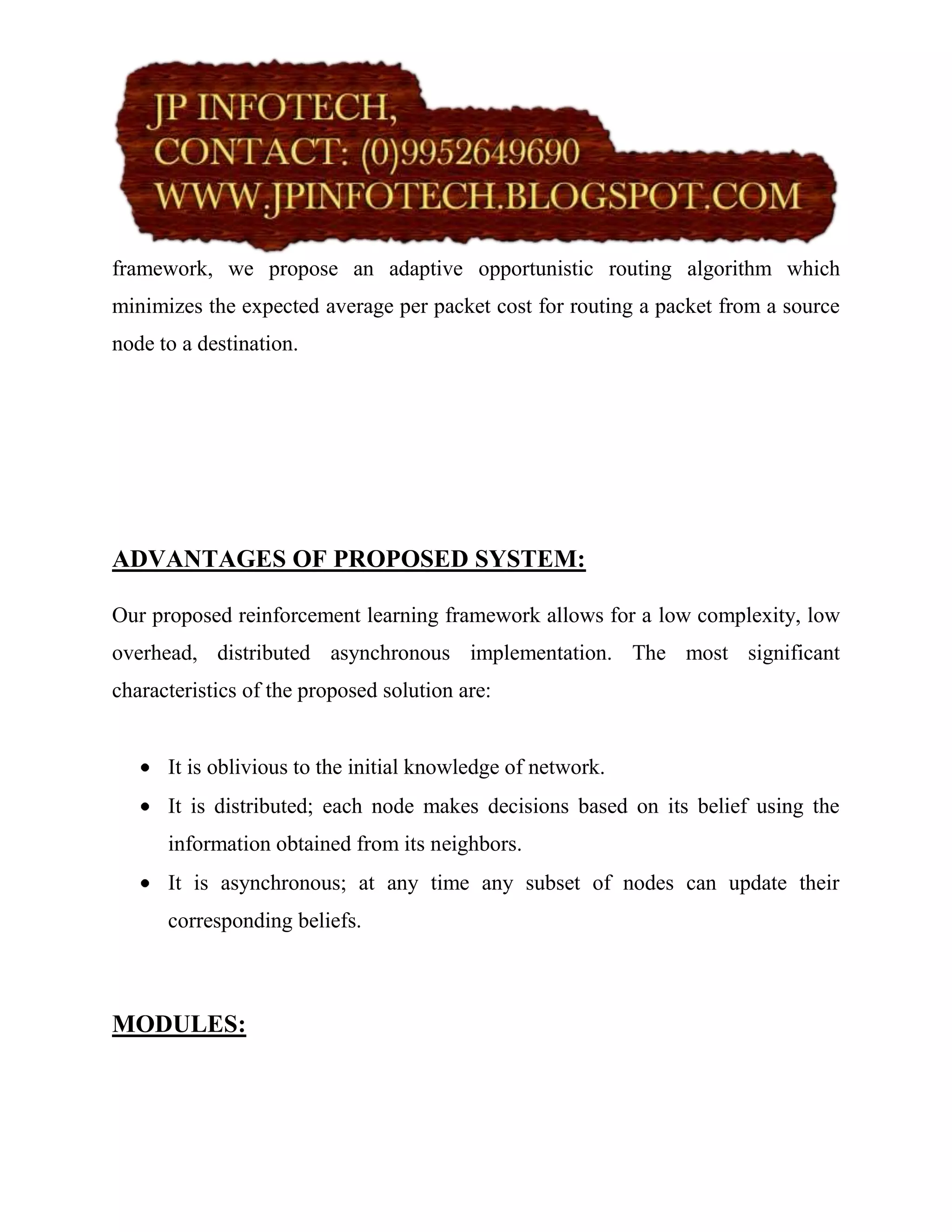 framework, we propose an adaptive opportunistic routing algorithm which
minimizes the expected average per packet cost for routing a packet from a source
node to a destination.




ADVANTAGES OF PROPOSED SYSTEM:

Our proposed reinforcement learning framework allows for a low complexity, low
overhead, distributed asynchronous implementation. The most significant
characteristics of the proposed solution are:


      It is oblivious to the initial knowledge of network.
      It is distributed; each node makes decisions based on its belief using the
      information obtained from its neighbors.
      It is asynchronous; at any time any subset of nodes can update their
      corresponding beliefs.



MODULES:
 