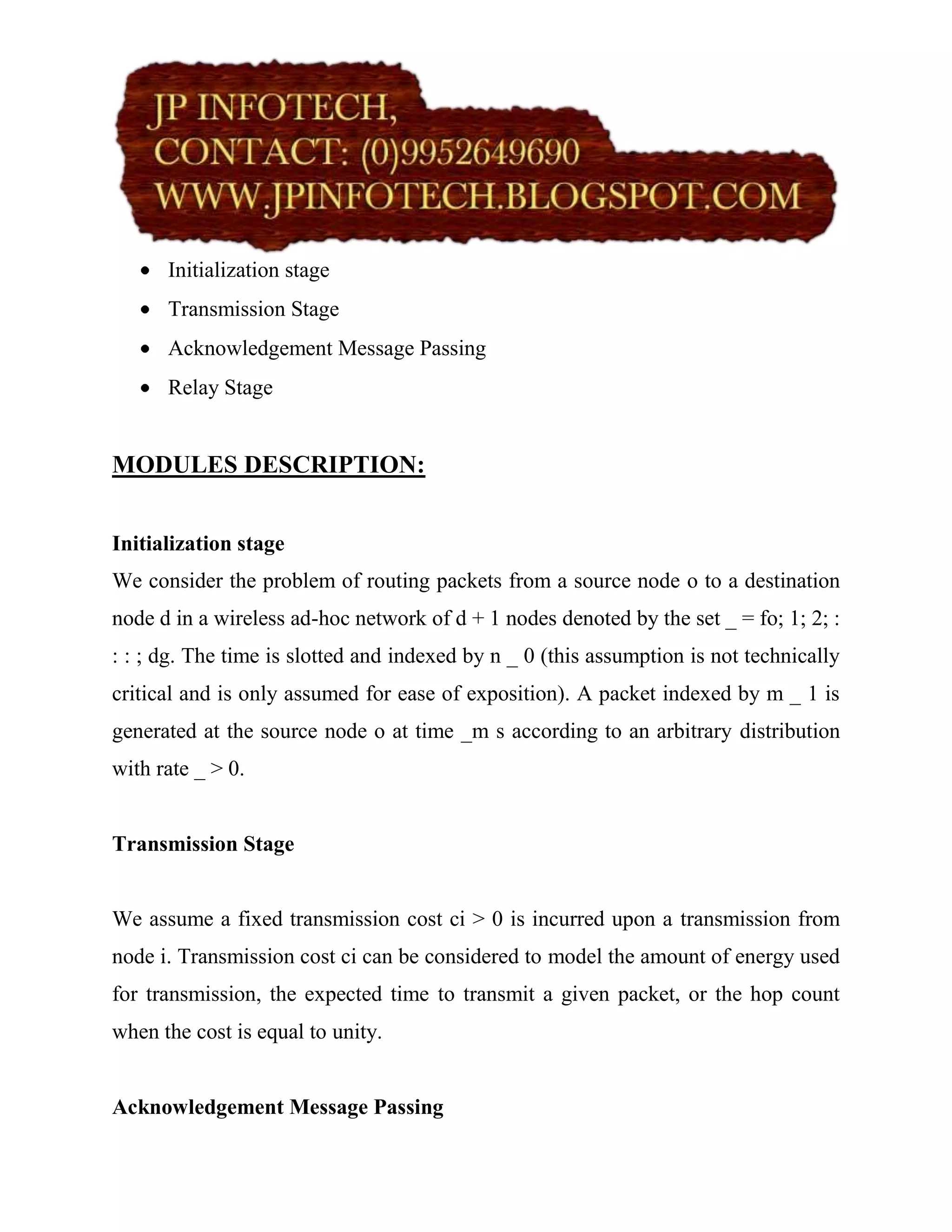 Initialization stage
      Transmission Stage
      Acknowledgement Message Passing
      Relay Stage


MODULES DESCRIPTION:


Initialization stage
We consider the problem of routing packets from a source node o to a destination
node d in a wireless ad-hoc network of d + 1 nodes denoted by the set _ = fo; 1; 2; :
: : ; dg. The time is slotted and indexed by n _ 0 (this assumption is not technically
critical and is only assumed for ease of exposition). A packet indexed by m _ 1 is
generated at the source node o at time _m s according to an arbitrary distribution
with rate _ > 0.


Transmission Stage


We assume a fixed transmission cost ci > 0 is incurred upon a transmission from
node i. Transmission cost ci can be considered to model the amount of energy used
for transmission, the expected time to transmit a given packet, or the hop count
when the cost is equal to unity.


Acknowledgement Message Passing
 
