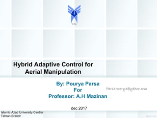 Hybrid Adaptive Control for
Aerial Manipulation
By: Pourya Parsa
For
Professor: A.H Mazinan
dec 2017
Islamic Azad University Central
Tehran Branch
Parsa.poorya@yahoo.com
 