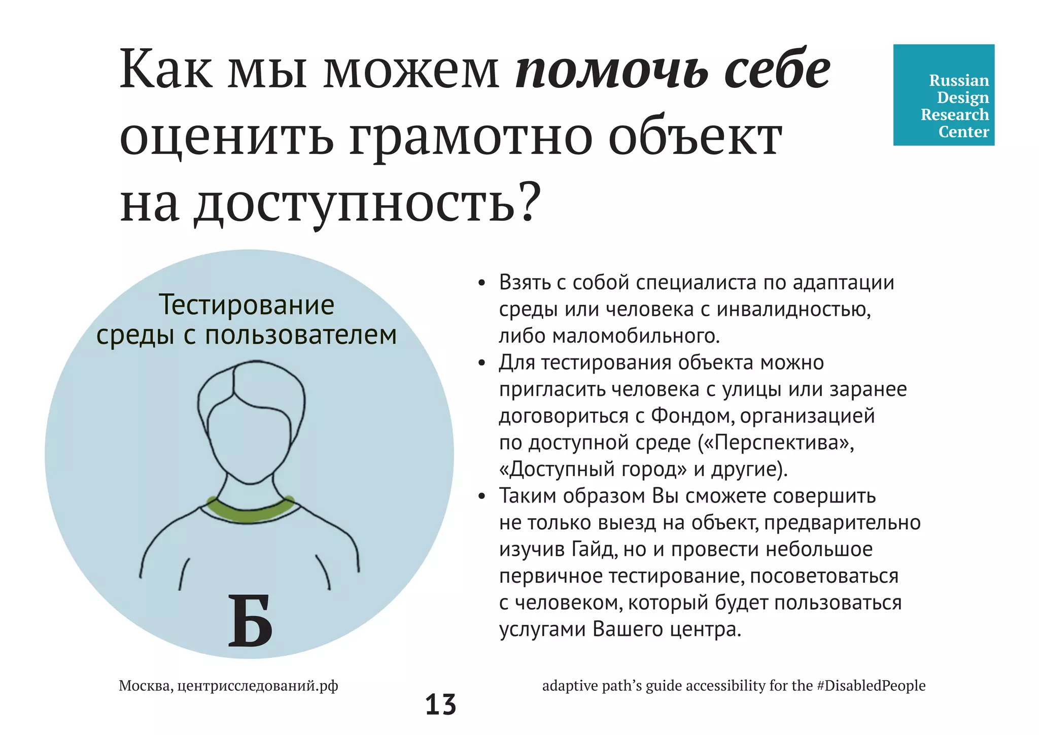 13
Б
1.	Изучить Руководство “Доступность среды
для людей с инвалидностью и МГН”.
2.	Пригласить команду специалистов
для совместной работы по адаптации
объекта.
3.	Подготовить все необходимое для выезда:
1) Приложение к Руководству
«Доступная среда: Путь Пользователя».
2) Смартфон или фотоаппарат.
3) Блокнот и карандаш для записей.
4) Рулетка измерительная (5 м).
5) Диктофон для записей.
4.	Выехать на объект и провести первичный
анализ.
5.	Заполнить Приложение к Руководству.
Взаимодействие
с командой
специалистов
Как мы можем помочь себе
оценить грамотно объект
на доступность?
 