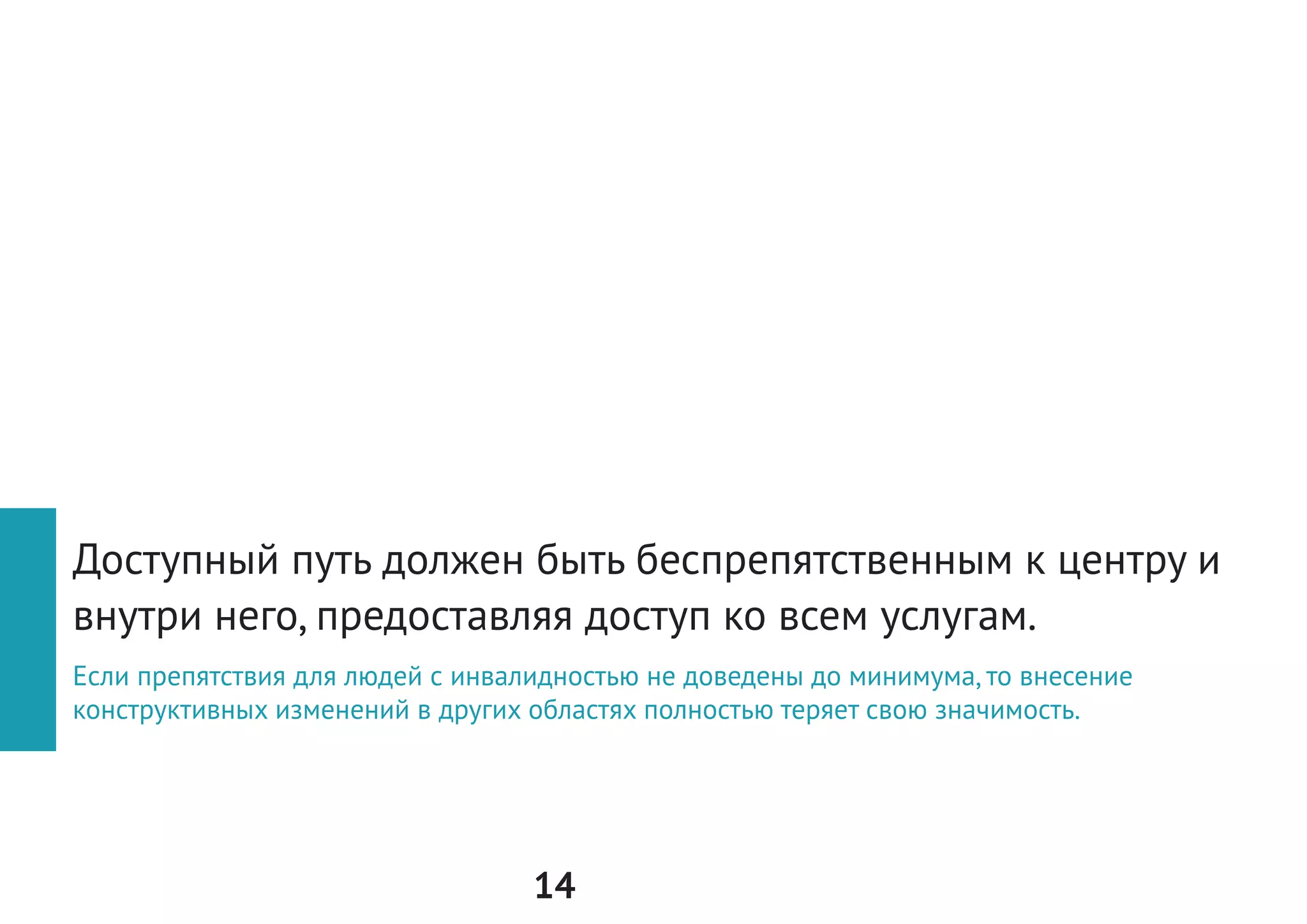 14
Б
Как мы можем помочь себе
оценить грамотно объект
на доступность?
Тестирование
среды с пользователем
1.	Пригласить к участию в первичной оценке
объекта специалиста по адаптации среды,
а также человека с инвалидностью и/или-
маломобильного человека.
2.	Заранее договориться с фондом, организа-
цией по доступной среде (РООИ «Перспек-
тива», «Со-единение», «Доступный город»
и другие) о содействии при первичном
выезде на объект.
Что это даёт? Вы сможете совершить не только выезд
на объект, предварительно изучив Руководство, а также
провести небольшое первичное тестирование, посовето-
ваться с человеком, который будет пользоваться услугами
центра, приезжать в пространство и обращаться за доку-
ментами.
 