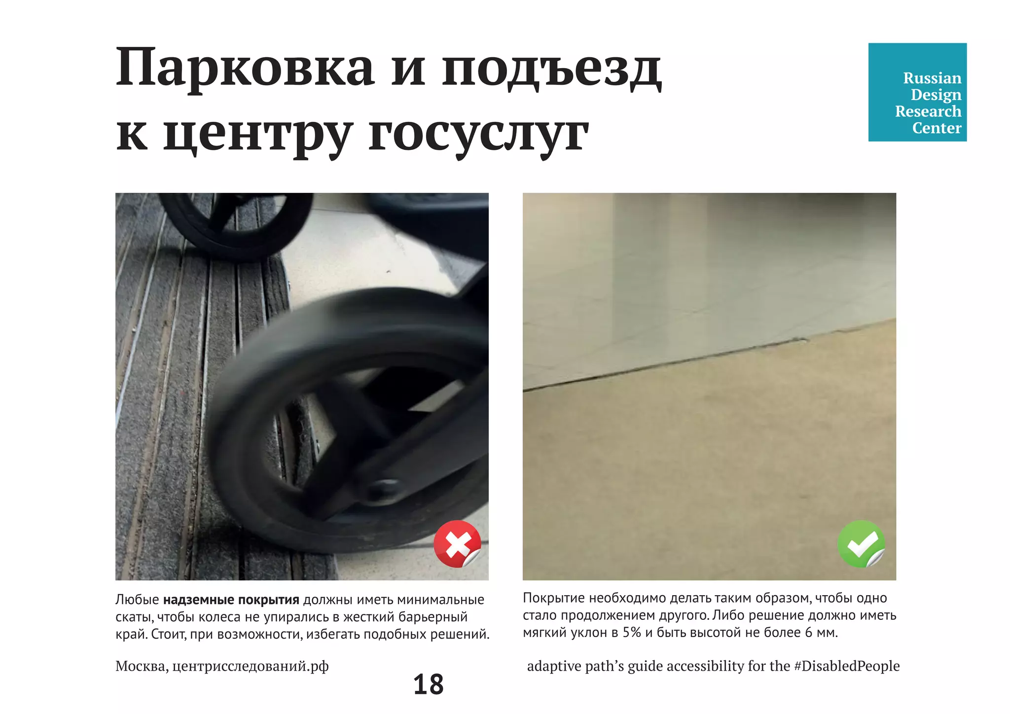 18
Фундаментальные
принципы среды
«Доступность среды для людей с инвалидностью и маломобильных групп
населения» — руководство по оценке доступности среды в центрах.
Руководство составлено для центров госуслуг г.Москвы («Мои
документы», государственные и муниципальные услуги, md.mos.ru).
Принципы создания доступной среды — равенство, достоинство и
функциональность. Основные составляющие доступности — это среда,
свободная от препятствий, универсальный и адаптивный дизайн.
Доступная среда адекватно отражает многообразие и различные
потребности общества. Доступный путь не должен содержать
каких-либо препятствий — он должен помогать каждому человеку
свободно, легко, уверено и безопасно передвигаться по городу и
в любом пространстве.
 