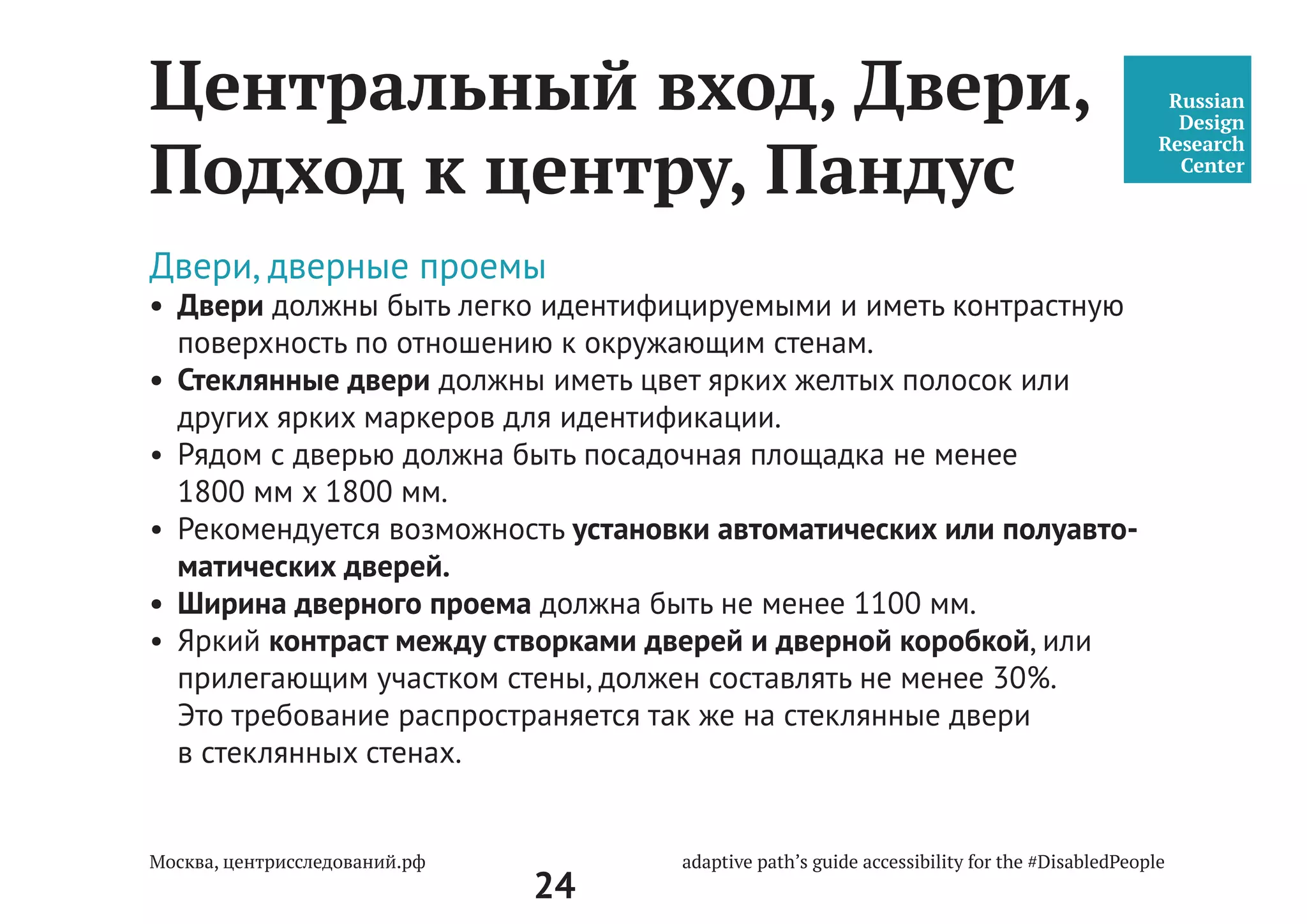 24
Путь человека до центра
На что обращать внимание
пространство
центра
дом, двор личный траспорт парковка входная группа
общественный
траспорт
остановка
метро
автобус
тролейбус
трамвай
маршрутка
ресепшен
окно приёма
лифт
лестница
этажность
туалет
При оценке объекта на доступность важно помнить, что наличие
пандуса или лифта не делает объект доступным. Доступность — это
возможость для человека без барьеров, самостоятельно, добраться
из дома до центра и обратно. Задача среды и общества — помочь тем
людям, кто нуждается в этом: пожилым людям, среди которых много
слабовидящих, детям и родителям, людям в колясках и с колясками,
подросткам, людям с разными типами нарушений.
 