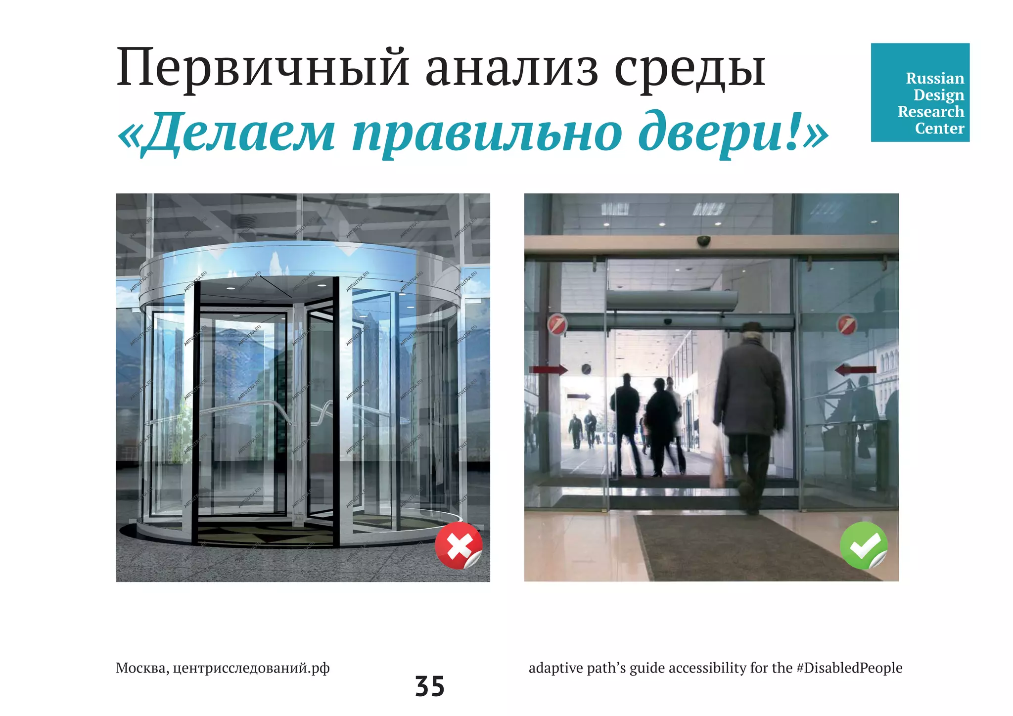 35
Центральный вход, Двери,
Подход к центру, Пандус
При последовательном расположении навесных или поворотных дверей необ-
ходимо обеспечить, чтобы минимальное свободное пространство между ними
было не менее 1,4 м плюс ширина двери, открывающаяся внутрь междверного
пространства.
Свободное пространство у двери со стороны защелки должно быть: при открыва-
нии «от себя» не менее 0,3 м, а при открывании «к себе» - не менее 0,6 м.
При глубине тамбура менее 1,8 м до 1,5 м (при реконструкции) его ширина долж-
на быть не менее 2 м.
В тамбурах, лестничных клетках и у эвакуационных выходов не допускается при-
менять зеркальные стены (поверхности), а в дверях - зеркальные стекла.
Дренажные и водосборные решетки, устанавливаемые в полу тамбуров или
входных площадок, должны устанавливаться в уровне с поверхностью покрытия
пола. Ширина просветов их ячеек не должна превышать 0,013 м, а длина 0,015 м.
Предпочтительно применение решеток с ромбовидными или квадратными ячей-
ками. Диаметр круглых ячеек не должен превышать 0,018 м.
СП 59.13330.2012
Доступность зданий и
сооружений для маломо-
бильных групп населения.
Актуализированная редакция
СНиП 35-01-2001
 