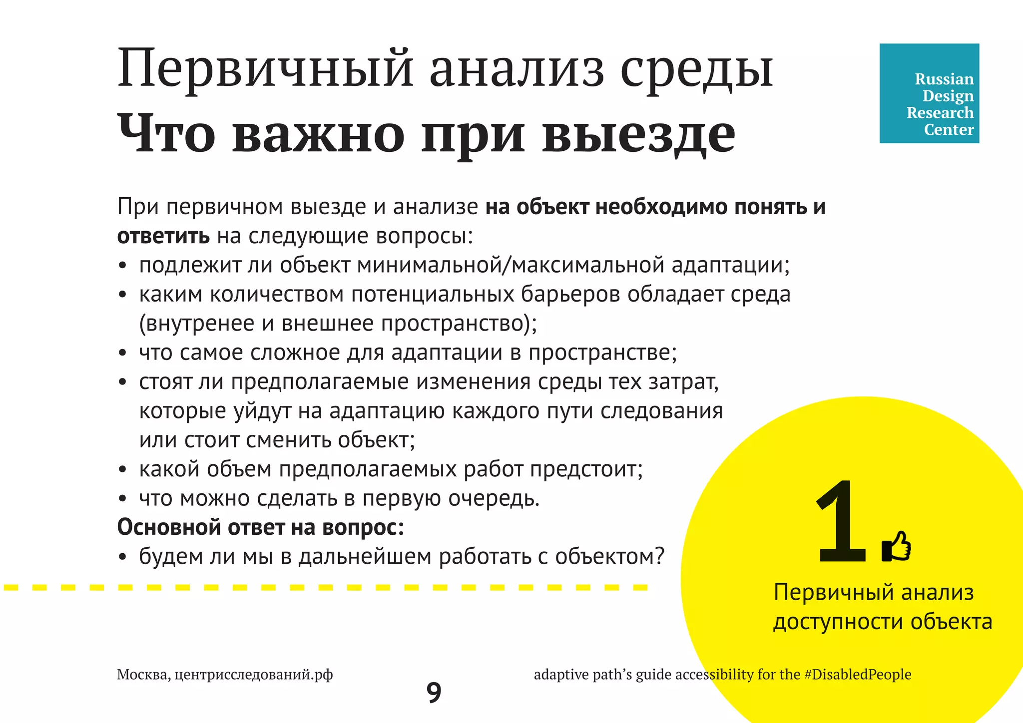9
Универсальный дизайн — дизайн предметов, обстановок, программ и услуг, призванный
сделать их в максимально возможной степени пригодными к пользованию для всех людей
без необходимости адаптации или специального дизайна. «Универсальный дизайн»
не исключает ассистивные устройства для конкретных групп инвалидов, где это необходимо.
Доступная среда — это среда, которая проектируется с момента идеи возникновения
объекта и подразумевает обеспечение доступа инвалидов и маломобильных групп населения
к объектам и услугам, а также интеграцию инвалидов в общество и повышение уровня
их жизни.
Адаптируемая среда — это существующий объект, который необходимо минимально
приспособить для жизни и деятельности всех людей.
 