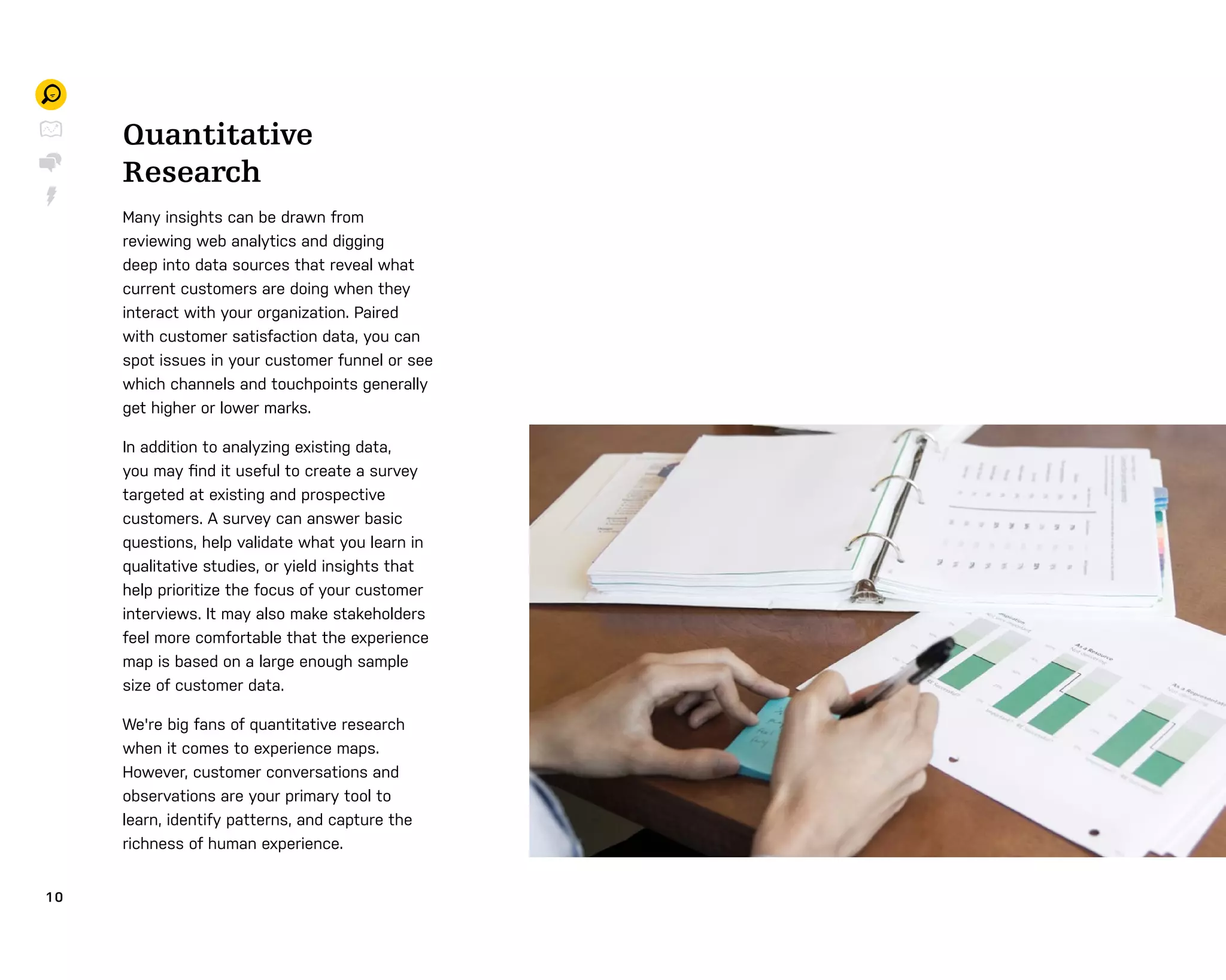 1 0
Quantitative
Research
Many insights can be drawn from
reviewing web analytics and digging
deep into data sources that reveal what
current customers are doing when they
interact with your organization. Paired
with customer satisfaction data, you can
spot issues in your customer funnel or see
which channels and touchpoints generally
get higher or lower marks.
In addition to analyzing existing data,
you may ﬁnd it useful to create a survey
targeted at existing and prospective
customers. A survey can answer basic
questions, help validate what you learn in
qualitative studies, or yield insights that
help prioritize the focus of your customer
interviews. It may also make stakeholders
feel more comfortable that the experience
map is based on a large enough sample
size of customer data.
We're big fans of quantitative research
when it comes to experience maps.
However, customer conversations and
observations are your primary tool to
learn, identify patterns, and capture the
richness of human experience.
 