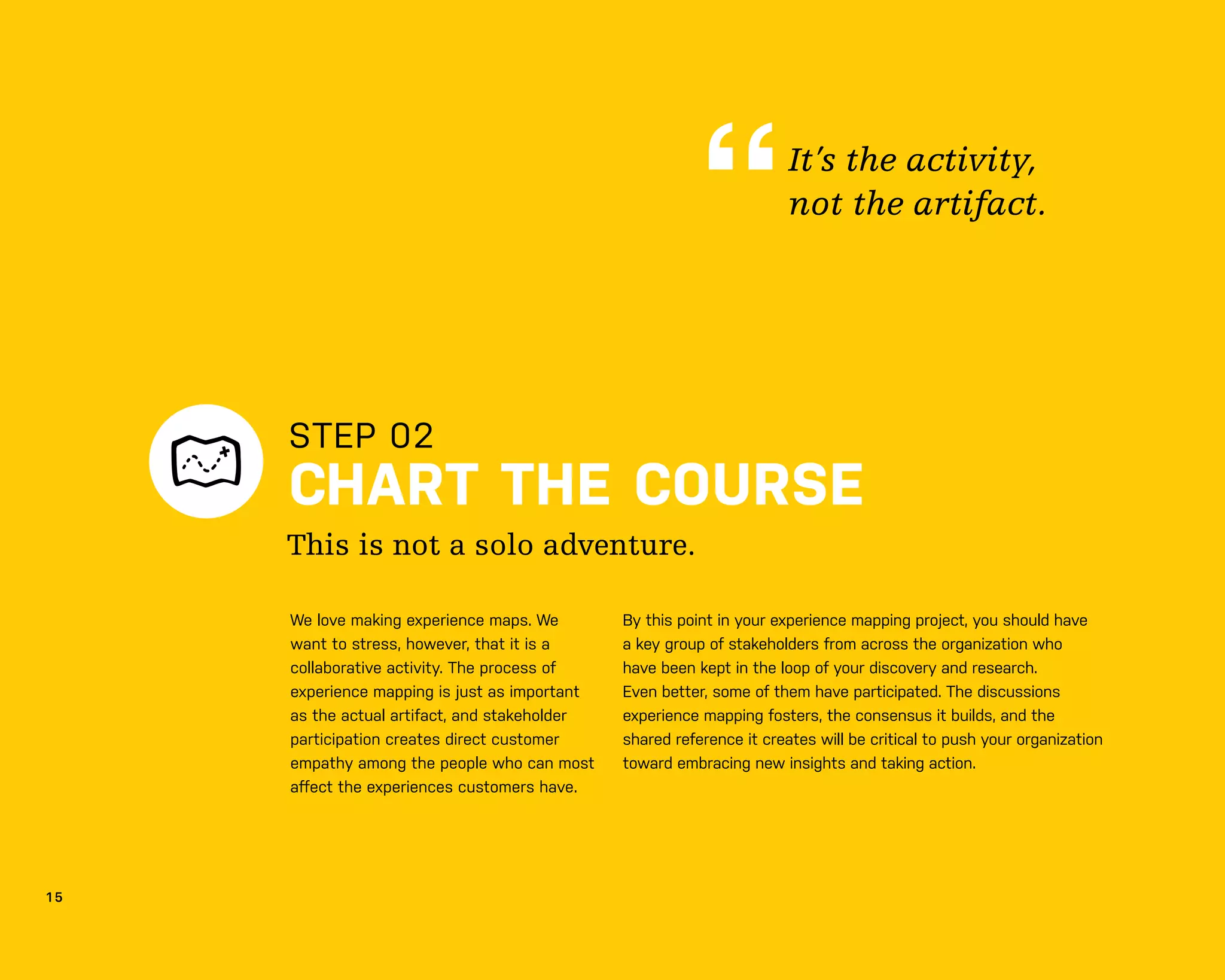 1 5
STEP 02
CHART THE COURSE
We love making experience maps. We
want to stress, however, that it is a
collaborative activity. The process of
experience mapping is just as important
as the actual artifact, and stakeholder
participation creates direct customer
empathy among the people who can most
aﬀect the experiences customers have.
By this point in your experience mapping project, you should have
a key group of stakeholders from across the organization who
have been kept in the loop of your discovery and research.
Even better, some of them have participated. The discussions
experience mapping fosters, the consensus it builds, and the
shared reference it creates will be critical to push your organization
toward embracing new insights and taking action.
This is not a solo adventure.
It’s the activity,
not the artifact.
 