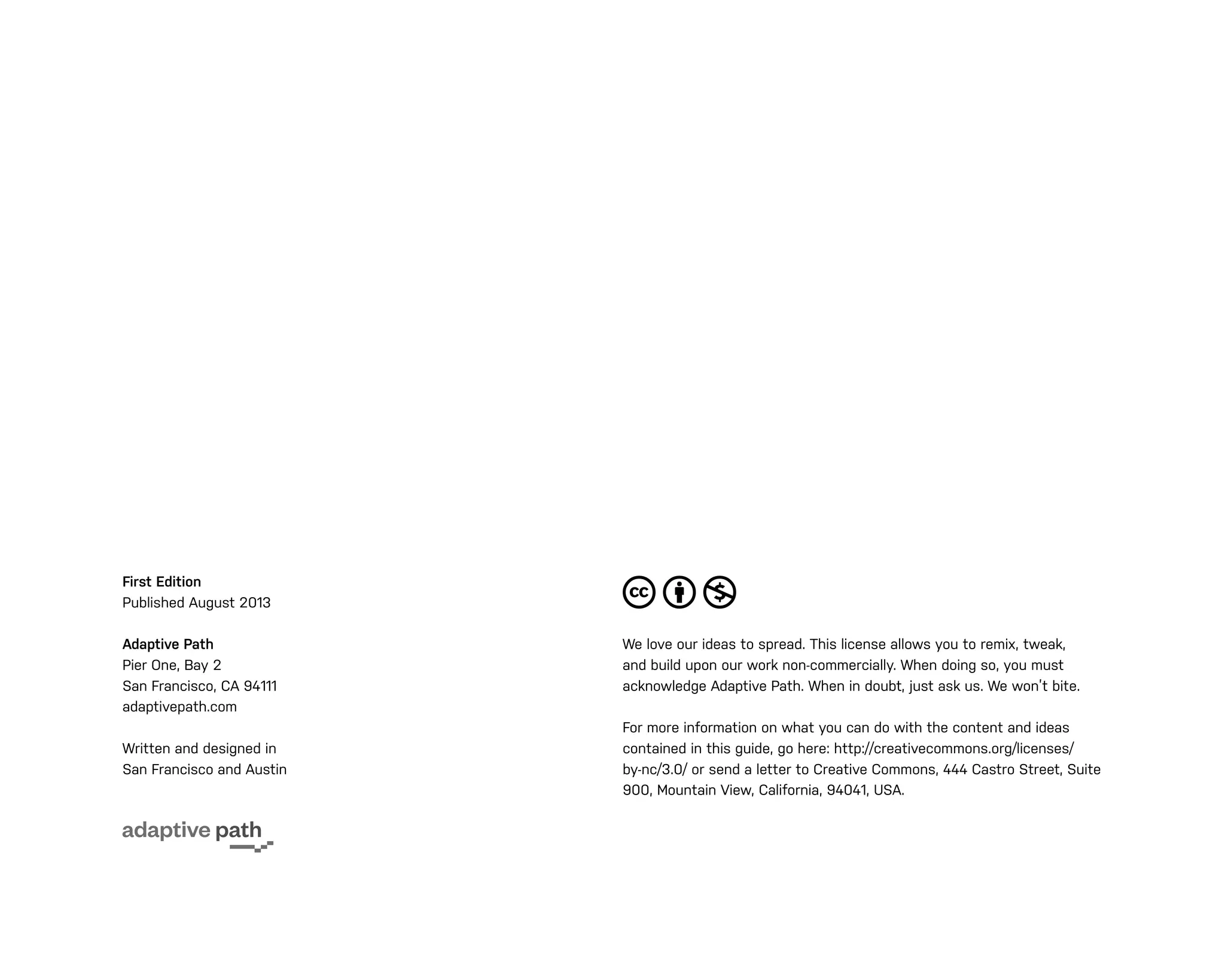First Edition
Published August 2013
Adaptive Path
Pier One, Bay 2
San Francisco, CA 94111
adaptivepath.com
Written and designed in
San Francisco and Austin
We love our ideas to spread. This license allows you to remix, tweak,
and build upon our work non-commercially. When doing so, you must
acknowledge Adaptive Path. When in doubt, just ask us. We won’t bite.
For more information on what you can do with the content and ideas
contained in this guide, go here: http://creativecommons.org/licenses/
by-nc/3.0/ or send a letter to Creative Commons, 444 Castro Street, Suite
900, Mountain View, California, 94041, USA.
 
