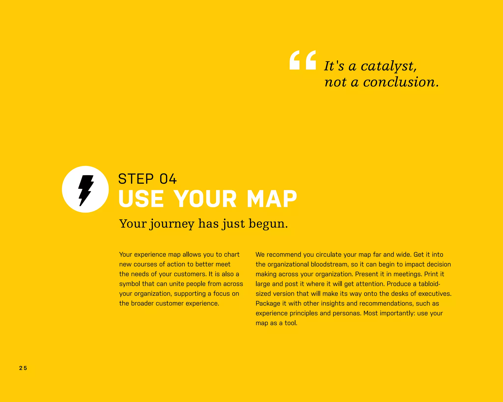 2 5
STEP 04
USE YOUR MAP
We recommend you circulate your map far and wide. Get it into
the organizational bloodstream, so it can begin to impact decision
making across your organization. Present it in meetings. Print it
large and post it where it will get attention. Produce a tabloid-
sized version that will make its way onto the desks of executives.
Package it with other insights and recommendations, such as
experience principles and personas. Most importantly: use your
map as a tool.
Your journey has just begun.
It's a catalyst,
not a conclusion.
Your experience map allows you to chart
new courses of action to better meet
the needs of your customers. It is also a
symbol that can unite people from across
your organization, supporting a focus on
the broader customer experience.
 