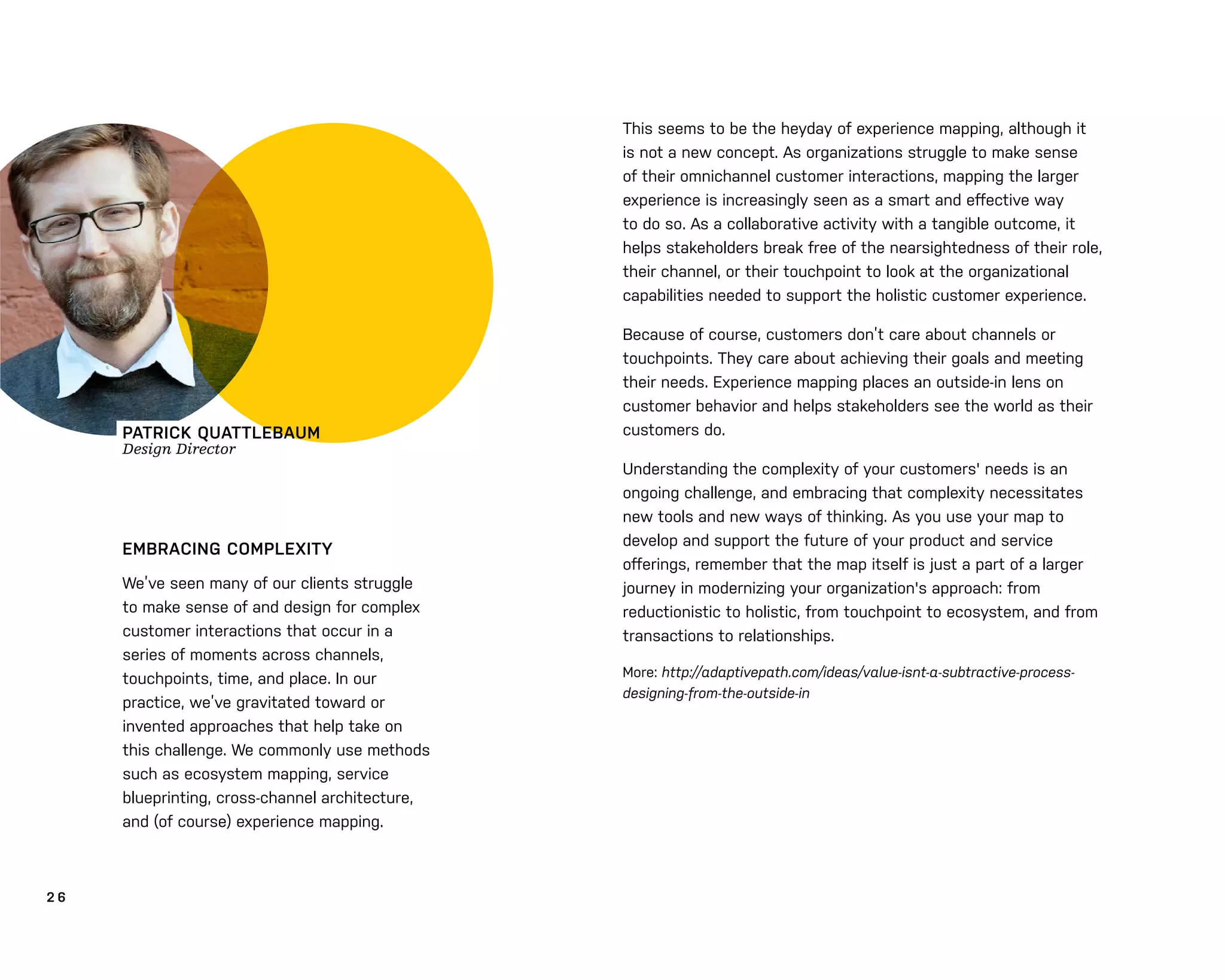 2 6
EMBRACING COMPLEXITY
We’ve seen many of our clients struggle
to make sense of and design for complex
customer interactions that occur in a
series of moments across channels,
touchpoints, time, and place. In our
practice, we’ve gravitated toward or
invented approaches that help take on
this challenge. We commonly use methods
such as ecosystem mapping, service
blueprinting, cross-channel architecture,
and (of course) experience mapping.
This seems to be the heyday of experience mapping, although it
is not a new concept. As organizations struggle to make sense
of their omnichannel customer interactions, mapping the larger
experience is increasingly seen as a smart and eﬀective way
to do so. As a collaborative activity with a tangible outcome, it
helps stakeholders break free of the nearsightedness of their role,
their channel, or their touchpoint to look at the organizational
capabilities needed to support the holistic customer experience.
Because of course, customers don’t care about channels or
touchpoints. They care about achieving their goals and meeting
their needs. Experience mapping places an outside-in lens on
customer behavior and helps stakeholders see the world as their
customers do.
Understanding the complexity of your customers' needs is an
ongoing challenge, and embracing that complexity necessitates
new tools and new ways of thinking. As you use your map to
develop and support the future of your product and service
oﬀerings, remember that the map itself is just a part of a larger
journey in modernizing your organization's approach: from
reductionistic to holistic, from touchpoint to ecosystem, and from
transactions to relationships.
More: http://adaptivepath.com/ideas/value-isnt-a-subtractive-process-
designing-from-the-outside-in
PATRICK QUATTLEBAUM
Design Director
 