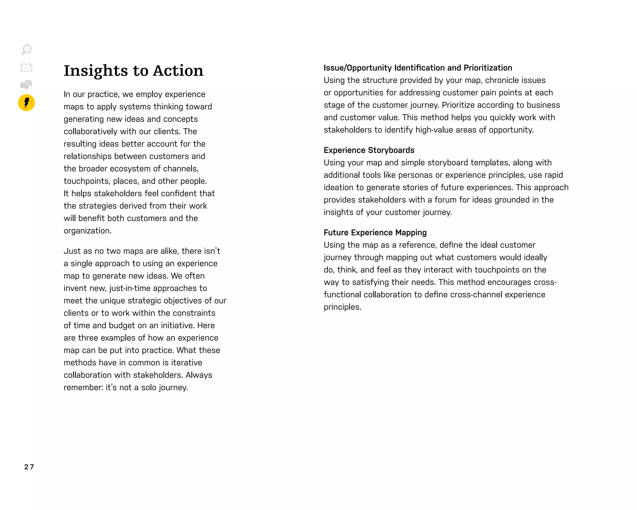 2 7
Insights to Action
In our practice, we employ experience
maps to apply systems thinking toward
generating new ideas and concepts
collaboratively with our clients. The
resulting ideas better account for the
relationships between customers and
the broader ecosystem of channels,
touchpoints, places, and other people.
It helps stakeholders feel conﬁdent that
the strategies derived from their work
will beneﬁt both customers and the
organization.
Just as no two maps are alike, there isn’t
a single approach to using an experience
map to generate new ideas. We often
invent new, just-in-time approaches to
meet the unique strategic objectives of our
clients or to work within the constraints
of time and budget on an initiative. Here
are three examples of how an experience
map can be put into practice. What these
methods have in common is iterative
collaboration with stakeholders. Always
remember: it’s not a solo journey.
Issue/Opportunity Identiﬁcation and Prioritization
Using the structure provided by your map, chronicle issues
or opportunities for addressing customer pain points at each
stage of the customer journey. Prioritize according to business
and customer value. This method helps you quickly work with
stakeholders to identify high-value areas of opportunity.
Experience Storyboards
Using your map and simple storyboard templates, along with
additional tools like personas or experience principles, use rapid
ideation to generate stories of future experiences. This approach
provides stakeholders with a forum for ideas grounded in the
insights of your customer journey.
Future Experience Mapping
Using the map as a reference, deﬁne the ideal customer
journey through mapping out what customers would ideally
do, think, and feel as they interact with touchpoints on the
way to satisfying their needs. This method encourages cross-
functional collaboration to deﬁne cross-channel experience
principles.
 