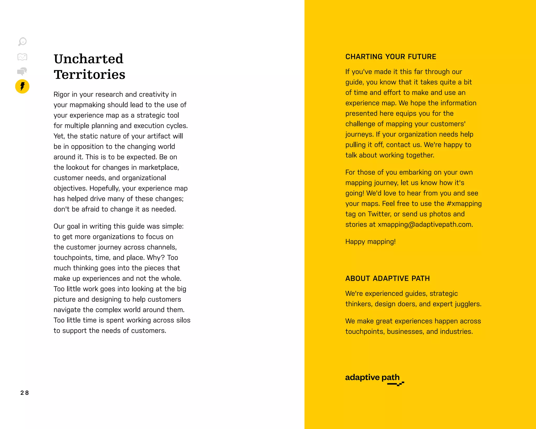 2 8
Uncharted
Territories
Rigor in your research and creativity in
your mapmaking should lead to the use of
your experience map as a strategic tool
for multiple planning and execution cycles.
Yet, the static nature of your artifact will
be in opposition to the changing world
around it. This is to be expected. Be on
the lookout for changes in marketplace,
customer needs, and organizational
objectives. Hopefully, your experience map
has helped drive many of these changes;
don't be afraid to change it as needed.
Our goal in writing this guide was simple:
to get more organizations to focus on
the customer journey across channels,
touchpoints, time, and place. Why? Too
much thinking goes into the pieces that
make up experiences and not the whole.
Too little work goes into looking at the big
picture and designing to help customers
navigate the complex world around them.
Too little time is spent working across silos
to support the needs of customers.
CHARTING YOUR FUTURE
If you've made it this far through our
guide, you know that it takes quite a bit
of time and eﬀort to make and use an
experience map. We hope the information
presented here equips you for the
challenge of mapping your customers'
journeys. If your organization needs help
pulling it oﬀ, contact us. We're happy to
talk about working together.
For those of you embarking on your own
mapping journey, let us know how it's
going! We'd love to hear from you and see
your maps. Feel free to use the #xmapping
tag on Twitter, or send us photos and
stories at xmapping@adaptivepath.com.
Happy mapping!
ABOUT ADAPTIVE PATH
We're experienced guides, strategic
thinkers, design doers, and expert jugglers.
We make great experiences happen across
touchpoints, businesses, and industries.
 