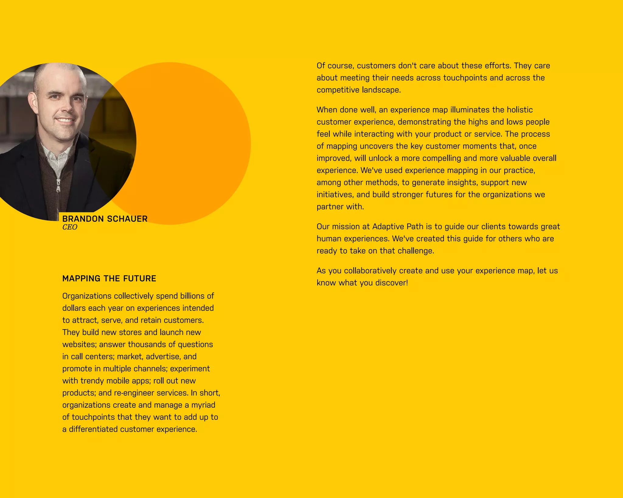 0 3
BRANDON SCHAUER
CEO
MAPPING THE FUTURE
Organizations collectively spend billions of
dollars each year on experiences intended
to attract, serve, and retain customers.
They build new stores and launch new
websites; answer thousands of questions
in call centers; market, advertise, and
promote in multiple channels; experiment
with trendy mobile apps; roll out new
products; and re-engineer services. In short,
organizations create and manage a myriad
of touchpoints that they want to add up to
a diﬀerentiated customer experience.
Of course, customers don't care about these eﬀorts. They care
about meeting their needs across touchpoints and across the
competitive landscape.
When done well, an experience map illuminates the holistic
customer experience, demonstrating the highs and lows people
feel while interacting with your product or service. The process
of mapping uncovers the key customer moments that, once
improved, will unlock a more compelling and more valuable overall
experience. We've used experience mapping in our practice,
among other methods, to generate insights, support new
initiatives, and build stronger futures for the organizations we
partner with.
Our mission at Adaptive Path is to guide our clients towards great
human experiences. We've created this guide for others who are
ready to take on that challenge.
As you collaboratively create and use your experience map, let us
know what you discover!
 