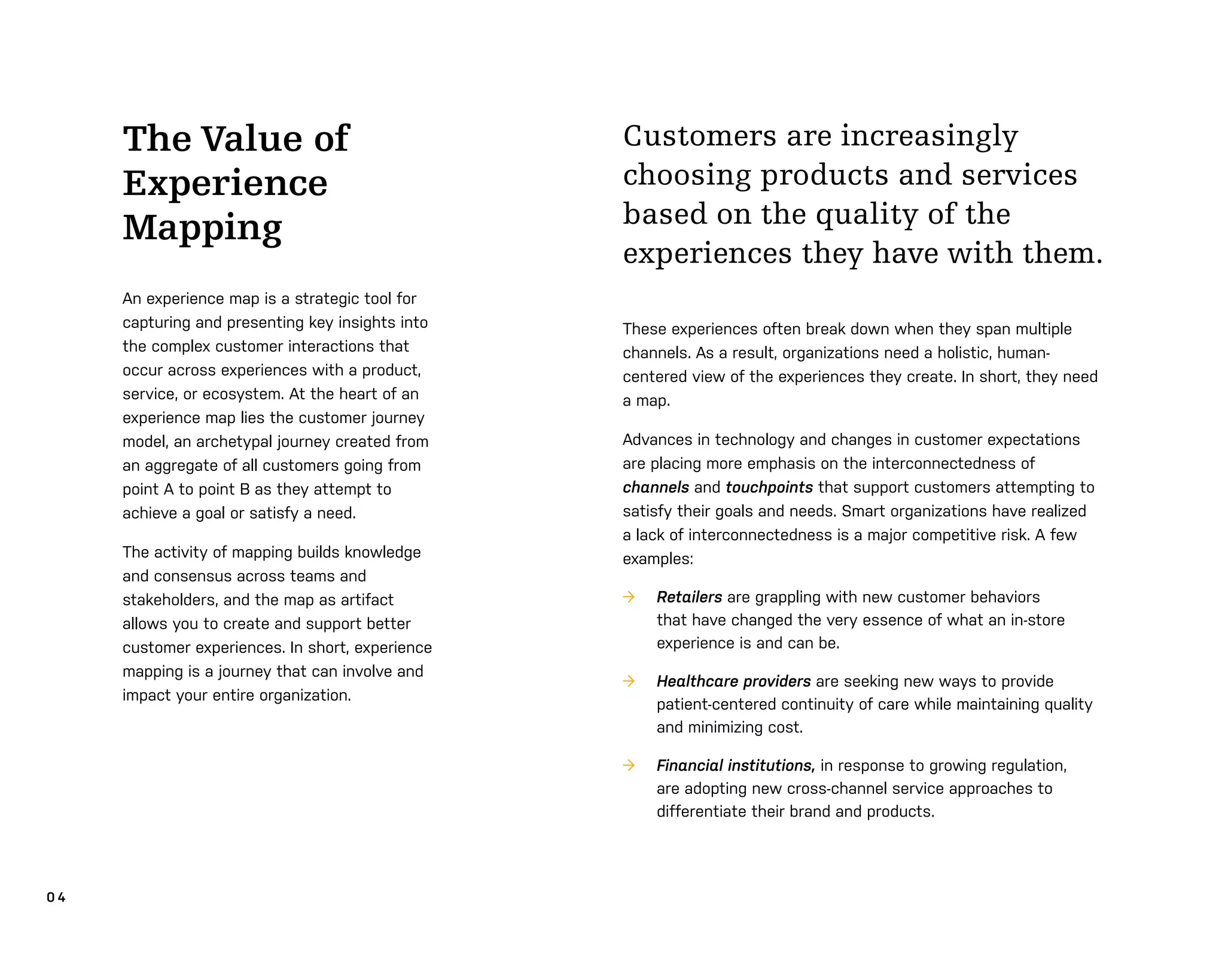 0 4
Customers are increasingly
choosing products and services
based on the quality of the
experiences they have with them.
These experiences often break down when they span multiple
channels. As a result, organizations need a holistic, human-
centered view of the experiences they create. In short, they need
a map.
Advances in technology and changes in customer expectations
are placing more emphasis on the interconnectedness of
channels and touchpoints that support customers attempting to
satisfy their goals and needs. Smart organizations have realized
a lack of interconnectedness is a major competitive risk. A few
examples:
→ Retailers are grappling with new customer behaviors
that have changed the very essence of what an in-store
experience is and can be.
→ Healthcare providers are seeking new ways to provide
patient-centered continuity of care while maintaining quality
and minimizing cost.
→ Financial institutions, in response to growing regulation,
are adopting new cross-channel service approaches to
differentiate their brand and products.
The Value of
Experience
Mapping
An experience map is a strategic tool for
capturing and presenting key insights into
the complex customer interactions that
occur across experiences with a product,
service, or ecosystem. At the heart of an
experience map lies the customer journey
model, an archetypal journey created from
an aggregate of all customers going from
point A to point B as they attempt to
achieve a goal or satisfy a need.
The activity of mapping builds knowledge
and consensus across teams and
stakeholders, and the map as artifact
allows you to create and support better
customer experiences. In short, experience
mapping is a journey that can involve and
impact your entire organization.
 